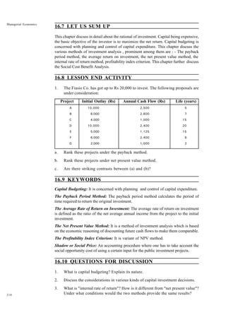 218
Managerial Economics
16.7 LET US SUM UP
This chapter discuss in detail about the rational of investment. Capital being expensive,
the basic objective of the investor is to maximize the net return. Capital budgeting is
concerned with planning and control of capital expenditure. This chapter discuss the
various methods of investment analysis , prominent among them are : - The payback
period method, the average return on investment, the net present value method, the
internal rate of return method, profitability index criterion. This chapter further discuss
the Social Cost Benefit Analysis.
16.8 LESSON END ACTIVITY
1. The Fiasio Co. has got up to Rs 20,000 to invest. The following proposals are
under consideration:
Project Initial Outlay (Rs) Annual Cash Flow (Rs) Life (years)
A 10,000 2,500 5
B 8,000 2,600 7
C 4,000 1,000 15
D 10,000 2,400 20
E 5,000 1,125 15
F 6,000 2,400 6
G 2,000 1,000 2
a. Rank these projects under the payback method.
b. Rank these projects under net present value method.
c. Are there striking contrasts between (a) and (b)?
16.9 KEYWORDS
Capital Budgeting: It is concerned with planning and control of capital expenditure.
The Payback Period Method: The payback period method calculates the period of
time required to return the original investment.
The Average Rate of Return on Investment: The average rate of return on investment
is defined as the ratio of the net average annual income from the project to the initial
investment.
The Net Present Value Method: It is a method of investment analysis which is based
on the economic reasoning of discounting future cash flows to make them comparable.
The Profitability Index Criterion: It is variant of NPV method.
Shadow or Social Price: An accounting procedure where one has to take account the
social opportunity cost of using a certain input for the public investment projects.
16.10 QUESTIONS FOR DISCUSSION
1. What is capital budgeting? Explain its nature.
2. Discuss the considerations in various kinds of capital investment decisions.
3. What is "internal rate of return"? How is it different from "net present value"?
Under what conditions would the two methods provide the same results?
 