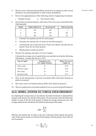 219
Investment Analysis
4. Discuss some of the principal problems involved in an attempt to rank several
alternative investment proposals in order of their profitability.
5. Review the appropriateness of the following criteria of appraising investment:
i. Payback Period ii. Net Present Value
6. Given three investment projects, each with a life of two years, described in the
following table:
Project Initial Capital Cost Ist year pay off IInd year pay off
A 300 600 0
B 300 200 400
C 300 300 333
a. Calculate the payback period for each project.
b. Calculate the internal rate of return for the three projects.
c. Assuming the rate of discount to be 10 per cent capital, calculate the net
present value for the three projects.
d. Which project would you prefer?
7. Discuss the meaning and nature of cost of capital.
Calculate the average cost of capital before tax and after tax from the following
information. Assume that the tax is 55%.
Type of Capital Proportion in the Before Tax Cost of
New Capital Structure Capital (%)
Equity capital 25 24.44
Preference capital 10 22.29
Debt capital 50 7.99
Retained earnings 15 18.33
8. How do the determinants of private investment differ from those bearing on
public investment?
9. How does social cost benefit analysis differ from financial analysis?
10. Why are market prices not found suitable for use in social cost benefit analysis?
16.11 MODEL ANSWER TO “CHECK YOUR PROGRESS”
In computing the average return on investment, the initial investment is deducted from
the gross total income over the life of the project. This net income is then divided by the
number of years of the life of the project to obtain the average income per year. The
average annual income divided by the initial investment gives the return.
n
t
k=1
o
R
ARR =
n/C
Â
Whereas, the internal rate of return is the rate of discount which equates the present
value of the income stream over the life of the machine with the present value of the net
cast investment.
( )
n
t
o t
t=o
A
C =
1+ r
Â
 