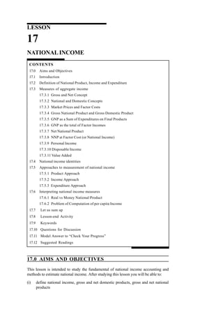 LESSON
17
NATIONAL INCOME
CONTENTS
17.0 Aims and Objectives
17.1 Introduction
17.2 Definition of National Product, Income and Expenditure
17.3 Measures of aggregate income
17.3.1 Gross and Net Concept
17.3.2 National and Domestic Concepts
17.3.3 Market Prices and Factor Costs
17.3.4 Gross National Product and Gross Domestic Product
17.3.5 GNP as a Sum of Expenditures on Final Products
17.3.6 GNP as the total of Factor Incomes
17.3.7 Net National Product
17.3.8 NNP at Factor Cost (or National Income)
17.3.9 Personal Income
17.3.10 Disposable Income
17.3.11 Value Added
17.4 National income identities
17.5 Approaches to measurement of national income
17.5.1 Product Approach
17.5.2 Income Approach
17.5.3 Expenditure Approach
17.6 Interpreting national income measures
17.6.1 Real vs Money National Product
17.6.2 Problem of Computation of per capita Income
17.7 Let us sum up
17.8 Lesson-end Activity
17.9 Keywords
17.10 Questions for Discussion
17.11 Model Answer to “Check Your Progress”
17.12 Suggested Readings
17.0 AIMS AND OBJECTIVES
This lesson is intended to study the fundamental of national income accounting and
methods to estimate national income. After studying this lesson you will be able to:
(i) define national income, gross and net domestic products, gross and net national
products
 