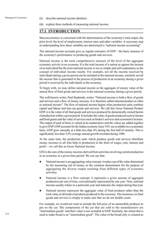 224
Managerial Economics (ii) describe national income identities
(iii) explain three methods of measuring national income.
17.1 INTRODUCTION
Macroeconomics is concerned with the determination of the economy's total output, the
price level, the level of employment, interest rates and other variables. A necessary step
in understanding how these variables are determined is "national income accounting".
The national income accounts give us regular estimates of GNP – the basic measure of
the economy's performance in producing goods and services.
National income is the most comprehensive measure of the level of the aggregate
economic activity in an economy. It is the total income of a nation as against the income
of an individual but the term national income is not as simple and self-explanatory as the
concept of individual income maybe. For example, not all the income received by
individuals during a given period can be included in the national income, similarly not all
the income that is generated in the process of production in an economy during a given
period is received by the individuals in the economy.
To begin with, we may define national income as the aggregate of money value of the
annual flow of final goods and services in the national economy during a given period.
The well-known writer, Paul Studenski, writes: "National income is both a flow of goods
and services and a flow of money incomes. It is therefore called national product as often
as national income". The flow of national income begins when production units combine
capital and labour and turn out goods and services. We call this Gross National Product
GNP, it is the value of all final goods and services produced by domestically owned factors
of production within a given period. It includes the value of goods produced such as houses
and food grains and the value of services such as broker's services and economist's lectures.
The output of each of these is valued at its market price and the values are added together
to give GNP. GNP accounts for the Indian economy since 1951 are available on a systematic
basis. GNP grew annually at a little less than 4% during the first half of nineties. This is
significantly less than 5.6% average annual growth recorded during 1980.
At the same time, the production units which produce goods and services distribute
money incomes to all who help in production in the form of wages, rent, interest and
profit – we call this as Gross National Income.
GNI is the sum of the money incomes derived from activities involving current production
in an economy in a given time period. We can say that:
l National income is an aggregating value concept: it makes use of the value determined
by the measuring rod of money as the common denominator for the purpose of
aggregating the diverse output resulting from different types of economic
activities.
l National income is a flow concept: it represents a given amount of aggregate
production per unit of time, conventionally represented by one year. Thus, national
income usually relates to a particular year and indicates the output during that year.
l National income represents the aggregate value of final products rather than the
total value of all kinds of products produced in the economy. The insistence on final
goods and services is simply to make sure that we do not double count.
For example, we would not want to include the full price of an automobile producer to
put on the car. The components of the car that are sold to the manufacturers are
"intermediate goods" and their value is not included in GNP. Similarly, the wheat that is
used to make bread is an "intermediate good". The value of the bread only is counted as
 