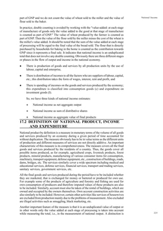 225
National Income
part of GNP and we do not count the value of wheat sold to the miller and the value of
flour sold to the baker.
In practice, double counting is avoided by working with the "value-added: at each stage
of manufacture of goods only the value added to the good at that stage of manufacture
is counted as part of GNP." The value of wheat produced by the farmer is counted as
part of GNP. Then the value of the flour sold by the miller minus the cost of the wheat is
the miller's value added. It should be noted that the sum of the value added at each stage
of processing will be equal to the final value of the bread sold. The flour that is directly
purchased by households for baking in the home is counted as the contribution towards
GNP since it represents a final sale. It indicates that national income is an unduplicated
total that does not involve any double counting. Obviously there are three different stages
or phases in the flow of output and income in the national economy.
l There is production of goods and services by all production units by the use of
labour, capital and enterprise,
l There is distribution of incomes to all the factors who are suppliers of labour, capital,
etc.; this distribution takes the form of wages, interest, rent and profit, and
l There is spending of incomes on the goods and services produced by the economy;
this expenditure is classified into consumption goods (c) and expenditure on
investment goods (I).
So, we have three kinds of national income estimates:
v National income as net aggregate output
v National income as sum of distributive shares
v National income as aggregate value of final products
17.2 DEFINITION OF NATIONAL PRODUCT, INCOME
AND EXPENDITURE
National product by definition is a measure in monetary terms of the volume of all goods
and services produced by an economy during a given period of time accounted for
without duplication. The measure obviously has to be in value terms as the different units
of production and different measures of services are not directly additive. An important
characteristic of this measure is its comprehensiveness. The measure covers all the final
goods and services produced by the residents of a country. Thus, the goods cover all
possible items produced, as for example, agricultural crops, livestock products, forest
products, mineral products, manufacturing of various consumer items for consumption,
machinery, transport equipment, defense equipment, etc., construction of buildings, roads,
dams, bridges, etc. The services similarly cover a wide spectrum including medical and
educational services, defense services, financial services, transport and trading services,
sanitary services, government services, etc.
All the final goods and services produced during the period have to be included whether
they are marketed, that is exchanged for money or bartered or produced for own use.
For example some of the products of agriculture and forestry and fishing are used for
own consumption of producers and therefore imputed values of these products are also
to be included. Similarly, account must also be taken of the rental of buildings, which are
owned and occupied by the owners themselves. Own account construction activities are
also similarly to be included. However, certain other activities like services of housewives
are excluded from production mainly due to the problems of measurement. Also excluded
are illegal activities such as smuggling, black marketing, etc.
Another important feature of the measure is that it is an unduplicated value of output or
in other words only the value added at each stage of processing is taken into account
while measuring the total, i.e., in the measurement of national output. A distinction is
 