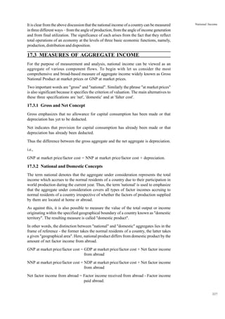 227
National Income
It is clear from the above discussion that the national income of a country can be measured
in three different ways – from the angle of production, from the angle of income generation
and from final utilization. The significance of each arises from the fact that they reflect
total operations of an economy at the levels of three basic economic functions, namely,
production, distribution and disposition.
17.3 MEASURES OF AGGREGATE INCOME
For the purpose of measurement and analysis, national income can be viewed as an
aggregate of various component flows. To begin with let us consider the most
comprehensive and broad-based measure of aggregate income widely known as Gross
National Product at market prices or GNP at market prices.
Two important words are "gross" and "national". Similarly the phrase "at market prices"
is also significant because it specifies the criterion of valuation. The main alternatives to
these three specifications are 'net', 'domestic' and at 'falter cost'.
17.3.1 Gross and Net Concept
Gross emphasizes that no allowance for capital consumption has been made or that
depreciation has yet to be deducted.
Net indicates that provision for capital consumption has already been made or that
depreciation has already been deducted.
Thus the difference between the gross aggregate and the net aggregate is depreciation.
i.e.,
GNP at market price/factor cost = NNP at market price/factor cost + depreciation.
17.3.2 National and Domestic Concepts
The term national denotes that the aggregate under consideration represents the total
income which accrues to the normal residents of a country due to their participation in
world production during the current year. Thus, the term 'national' is used to emphasize
that the aggregate under consideration covers all types of factor incomes accruing to
normal residents of a country irrespective of whether the factors of production supplied
by them are located at home or abroad.
As against this, it is also possible to measure the value of the total output or income
originating within the specified geographical boundary of a country known as "domestic
territory". The resulting measure is called "domestic product".
In other words, the distinction between "national" and "domestic" aggregates lies in the
frame of reference - the former takes the normal residents of a country, the latter takes
a given "geographical area". Here, national product differs from domestic product by the
amount of net factor income from abroad.
GNP at market price/factor cost = GDP at market price/factor cost + Net factor income
from abroad
NNP at market price/factor cost = NDP at market price/factor cost + Net factor income
from abroad
Net factor income from abroad = Factor income received from abroad - Factor income
paid abroad.
 