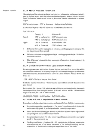 228
Managerial Economics 17.3.3 Market Prices and Factor Costs
The valuation of the national product at market prices indicates the total amount actually
paid by the final buyers while the valuation of national product at factor cost is a measure
of the total amount earned by the factors of production for their contribution to the final
output.
GNP at market price = GNP at factor cost + indirect taxes-Subsidies.
NNP at market price = NNP at factor cost + indirect taxes-Subsidies.
And vice versa.
Category A Category B
Type 1 GNP at market price GDP at market price
NNP at market price NDP at market price
Type 2 GNP at factor cost GDP at factor cost
NNP at factor cost NDP at factor cost
l Difference between the aggregates in category A and aggregates in category B is
net factor income from abroad.
l Difference between the aggregates of type 1 and aggregates of type 2 is indirect
taxes less subsidies.
l The difference between the two aggregates of each type in each category is
depreciation.
17.3.4 Gross National Product and Gross Domestic Product
For some purposes we need to find the total income generated from production within
the territorial boundaries of an economy, irrespective of whether it belongs to the inhabitants
of that nation or not. Such an income is known as Gross Domestic Product (GDP) and
found as:
GDP = GNP - Net factor income from abroad
Net factor income from abroad = Factor income received from abroad - Factor income
paid abroad.
For example, if in 1986 the GNP is Rs 8,00,000 million, the income (including tax on such
incomes) received from and paid abroad Rs 60,000 million, and Rs 70,000 million
respectively, then, the GDP in 1986 would be:
(Rs 8,00,000 - 70,000 + 60,000) million = Rs 7,90,000 million
17.3.5 GNP as a Sum of Expenditures on Final Products
Expenditure on final products in an economy can be classified into the following categories:
l Personal consumption expenditure (c):- The sum of expenditure on both the durable
and non-durable goods as well as services for consumption purposes
l Gross Private Investment (Ig) is the total expenditure incurred for the replacement
of capital goods and for additional investment
l Government expenditure (G) is the sum of expenditure on consumption and capital
goods by the government, and
l Net Exports (Exports – Imports) (X – M) constitute the difference between the
expenditure or rest of the world on output of the national economy and the
expenditure of the national economy on output of the rest of the world.
 