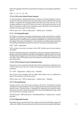 229
National Income
GNP is the aggregate of the above mentioned four categories of consumption expenditure.
That is,
GNP = C + Ig + G + (X – M)
17.3.6 GNP as the Total of Factor Incomes
As mentioned above, national product gives a measure of a nation's productive activity,
irrespective of the fact whether this activity takes place at home or abroad. When national
income is calculated after excluding indirect taxes like excise duty, sales tax, etc. and
including subsidies we get GNP at factor cost as this is the amount received by all the
factors of production (indirect taxes being the amount claimed by the government and
subsidies becoming a part of factor income).
GNP at factor cost = GNP at market prices – Indirect taxes + Subsidies
17.3.7 Net National Product
The NNP is an alternative and closely related measure of the national income. It differs
from GNP in only one respect. GNP is the sum of final products. It includes consumption
goods plus gross investment plus government expenditures on goods and services plus
net exports. Here gross investment (Ig
) is the increase in investment plus fixed assets
like buildings and equipment and thus exceeds net investment (In
) by depreciation.
GNP = NNP + Depreciation
NNP includes net private investment while GNP includes gross private domestic
investment.
We know that during the process of production, assets get consumed or depreciated. So,
during a year the net contribution to output is the production of goods and services minus
the depreciation during the year. This is known as NNP at market prices because it is the
net money value of final goods and services produced at current prices during the year
after depreciation.
17.3.8 NNP at Factor Cost (or National Income)
Goods and services are produced with the help of factors of production. National income
or NNP at factor cost is the sum of all the income payments received by these factors of
production.
NI = GNP – Depreciation – Indirect taxes + Subsidies
Since factors receive subsidies, they are added while indirect taxes are subtracted as
these do not form part of the factor income.
NNP at factor cost = NNP at market prices – Indirect taxes + Subsidies
17.3.9 Personal Income
National income is the total income accruing to the factors of production for their
contribution to current production. It does not represent the total income that individuals
actually receive. Personal income is calculated by subtracting from national income
those types of incomes which are earned but not received and adding those types which
are received but not currently earned. So
Personal Income = NNP at factor cost - Undistributed profits - Corporate taxes + transfer
payments
17.3.10 Disposable Income
Disposable income is the total income that actually remains with individuals to dispose off
astheywish.Itdiffersfrompersonalincomebytheamountofdirecttaxespaidbyindividuals.
 