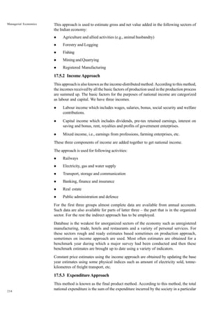 234
Managerial Economics This approach is used to estimate gross and net value added in the following sectors of
the Indian economy:
l Agriculture and allied activities (e.g., animal husbandry)
l Forestry and Logging
l Fishing
l Mining and Quarrying
l Registered Manufacturing
17.5.2 IncomeApproach
This approach is also known as the income-distributed method. According to this method,
the incomes received by all the basic factors of production used in the production process
are summed up. The basic factors for the purposes of national income are categorized
as labour and capital. We have three incomes.
l Labour income which includes wages, salaries, bonus, social security and welfare
contributions.
l Capital income which includes dividends, pre-tax retained earnings, interest on
saving and bonus, rent, royalties and profits of government enterprises.
l Mixed income, i.e., earnings from professions, farming enterprises, etc.
These three components of income are added together to get national income.
The approach is used for following activities:
l Railways
l Electricity, gas and water supply
l Transport, storage and communication
l Banking, finance and insurance
l Real estate
l Public administration and defence
For the first three groups almost complete data are available from annual accounts.
Such data are also available for parts of latter three – the part that is in the organized
sector. For the rest the indirect approach has to be employed.
Database is the weakest for unorganized sectors of the economy such as unregistered
manufacturing, trade, hotels and restaurants and a variety of personal services. For
these sectors rough and ready estimates based sometimes on production approach,
sometimes on income approach are used. Most often estimates are obtained for a
benchmark year during which a major survey had been conducted and then these
benchmark estimates are brought up to date using a variety of indicators.
Constant price estimates using the income approach are obtained by updating the base
year estimates using some physical indices such as amount of electricity sold, tonne-
kilometres of freight transport, etc.
17.5.3 ExpenditureApproach
This method is known as the final product method. According to this method, the total
national expenditure is the sum of the expenditure incurred by the society in a particular
 