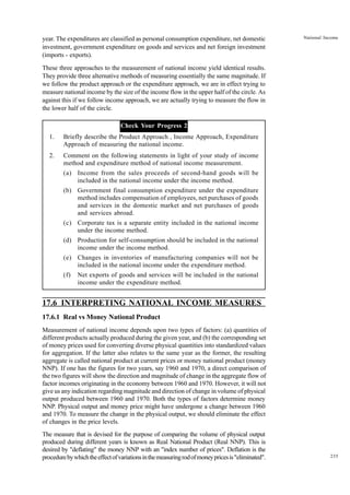 235
National Income
year. The expenditures are classified as personal consumption expenditure, net domestic
investment, government expenditure on goods and services and net foreign investment
(imports - exports).
These three approaches to the measurement of national income yield identical results.
They provide three alternative methods of measuring essentially the same magnitude. If
we follow the product approach or the expenditure approach, we are in effect trying to
measure national income by the size of the income flow in the upper half of the circle. As
against this if we follow income approach, we are actually trying to measure the flow in
the lower half of the circle.
Check Your Progress 2
1. Briefly describe the Product Approach , Income Approach, Expenditure
Approach of measuring the national income.
2. Comment on the following statements in light of your study of income
method and expenditure method of national income measurement.
(a) Income from the sales proceeds of second-hand goods will be
included in the national income under the income method.
(b) Government final consumption expenditure under the expenditure
method includes compensation of employees, net purchases of goods
and services in the domestic market and net purchases of goods
and services abroad.
(c) Corporate tax is a separate entity included in the national income
under the income method.
(d) Production for self-consumption should be included in the national
income under the income method.
(e) Changes in inventories of manufacturing companies will not be
included in the national income under the expenditure method.
(f) Net exports of goods and services will be included in the national
income under the expenditure method.
17.6 INTERPRETING NATIONAL INCOME MEASURES
17.6.1 Real vs Money National Product
Measurement of national income depends upon two types of factors: (a) quantities of
different products actually produced during the given year, and (b) the corresponding set
of money prices used for converting diverse physical quantities into standardized values
for aggregation. If the latter also relates to the same year as the former, the resulting
aggregate is called national product at current prices or money national product (money
NNP). If one has the figures for two years, say 1960 and 1970, a direct comparison of
the two figures will show the direction and magnitude of change in the aggregate flow of
factor incomes originating in the economy between 1960 and 1970. However, it will not
give us any indication regarding magnitude and direction of change in volume of physical
output produced between 1960 and 1970. Both the types of factors determine money
NNP. Physical output and money price might have undergone a change between 1960
and 1970. To measure the change in the physical output, we should eliminate the effect
of changes in the price levels.
The measure that is devised for the purpose of comparing the volume of physical output
produced during different years is known as Real National Product (Real NNP). This is
desired by "deflating" the money NNP with an "index number of prices". Deflation is the
procedurebywhichtheeffectofvariationsinthemeasuringrodofmoneypricesis"eliminated".
 