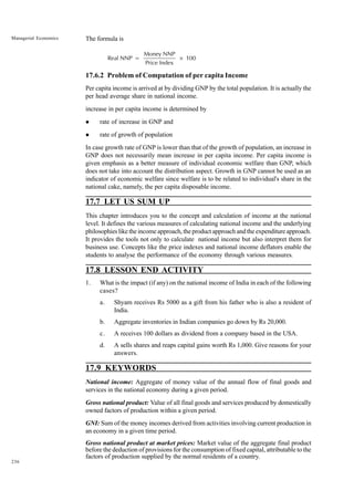 236
Managerial Economics The formula is
Real NNP =
Money NNP
Price Index
100
×
17.6.2 Problem of Computation of per capita Income
Per capita income is arrived at by dividing GNP by the total population. It is actually the
per head average share in national income.
increase in per capita income is determined by
l rate of increase in GNP and
l rate of growth of population
In case growth rate of GNP is lower than that of the growth of population, an increase in
GNP does not necessarily mean increase in per capita income. Per capita income is
given emphasis as a better measure of individual economic welfare than GNP, which
does not take into account the distribution aspect. Growth in GNP cannot be used as an
indicator of economic welfare since welfare is to be related to individual's share in the
national cake, namely, the per capita disposable income.
17.7 LET US SUM UP
This chapter introduces you to the concept and calculation of income at the national
level. It defines the various measures of calculating national income and the underlying
philosophies like the income approach, the product approach and the expenditure approach.
It provides the tools not only to calculate national income but also interpret them for
business use. Concepts like the price indexes and national income deflators enable the
students to analyse the performance of the economy through various measures.
17.8 LESSON END ACTIVITY
1. What is the impact (if any) on the national income of India in each of the following
cases?
a. Shyam receives Rs 5000 as a gift from his father who is also a resident of
India.
b. Aggregate inventories in Indian companies go down by Rs 20,000.
c. A receives 100 dollars as dividend from a company based in the USA.
d. A sells shares and reaps capital gains worth Rs 1,000. Give reasons for your
answers.
17.9 KEYWORDS
National income: Aggregate of money value of the annual flow of final goods and
services in the national economy during a given period.
Gross national product: Value of all final goods and services produced by domestically
owned factors of production within a given period.
GNI: Sum of the money incomes derived from activities involving current production in
an economy in a given time period.
Gross national product at market prices: Market value of the aggregate final product
before the deduction of provisions for the consumption of fixed capital, attributable to the
factors of production supplied by the normal residents of a country.
 
