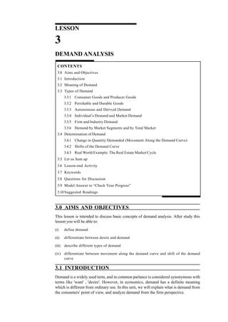 24
Managerial Economics
LESSON
3
DEMAND ANALYSIS
CONTENTS
3.0 Aims and Objectives
3.1 Introduction
3.2 Meaning of Demand
3.3 Types of Demand
3.3.1 Consumer Goods and Producer Goods
3.3.2 Perishable and Durable Goods
3.3.3 Autonomous and Derived Demand
3.3.4 Individual’s Demand and Market Demand
3.3.5 Firm and Industry Demand
3.3.6 Demand by Market Segments and by Total Market
3.4 Determination of Demand
3.4.1 Change in Quantity Demanded (Movement Along the Demand Curve)
3.4.2 Shifts of the Demand Curve
3.4.3 Real World Example: The Real Estate Market Cycle
3.5 Let us Sum up
3.6 Lesson-end Activity
3.7 Keywords
3.8 Questions for Discussion
3.9 Model Answer to “Check Your Progress”
3.10 Suggested Readings
3.0 AIMS AND OBJECTIVES
This lesson is intended to discuss basic concepts of demand analysis. After study this
lesson you will be able to:
(i) define demand
(ii) differentiate between desire and demand
(iii) describe different types of demand
(iv) differentiate between movement along the demand curve and shift of the demand
curve
3.1 INTRODUCTION
Demand is a widely used term, and in common parlance is considered synonymous with
terms like 'want' , 'desire'. However, in economics, demand has a definite meaning
which is different from ordinary use. In this unit, we will explain what is demand from
the consumers' point of view, and analyze demand from the firm perspective.
 