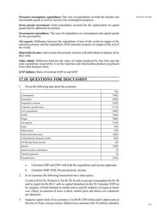 237
National Income
Rs
Consumption 7000
Investment 5000
Proprietor’s income 2500
Corporate income taxes 2150
Govt expenditure 3000
Profits 2500
Wages 7000
Net exports 2750
Rents 250
Depreciation 250
Indirect business taxes 1000
Undistributed corporate profits 600
Net foreign factor income 30
Interest 1500
Social security contribution 0
Transfer payments 0
Personal taxes 1650
Personal consumption expenditure: The sum of expenditure on both the durable and
non-durable goods as well as services for consumption purposes.
Gross private investment: Total expenditure incurred for the replacement of capital
goods and for additional investment.
Government expenditure: The sum of expenditure on consumption and capital goods
by the government.
Net exports: Difference between the expenditure of rest of the world on output of the
national economy and the expenditure of the national economy on output of the rest of
the world.
Disposable income: total income that actually remains with individuals to dispose off as
they wish.
Value added: Difference between the value of output produced by that firm and the
total expenditure incurred by it on the materials and intermediate products purchased
from other business firms.
GNP deflator: Ratio of nominal GNP to real GNP.
17.10 QUESTIONS FOR DISCUSSION
1. Given the following data about the economy:
a. Calculate GDP and GNP with both the expenditure and income approach.
b. Calculate NDP, NNP, NI and domestic income.
2. In an economy the following transactions have taken place:
A sells to B for Rs 50 and to C for Rs 30; B sells to private consumption for Rs 40
and to export for Rs 80; C sells to capital formation for Rs 50. Calculate GNP (a)
by category of final demand at market prices and (b) industry of origin at factor
cost. (Since no mention of taxes is there, market price and factor cost valuations
are identical).
3. Suppose capital stock of an economy is worth Rs 200 million and it depreciates at
the rate of 10 per cent per annum. Indirect taxes amount to Rs 30 million, subsidies
 