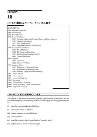 LESSON
18
INFLATION & MONETARY POLICY
CONTENTS
18.0 Aims and Objectives
18.1 Introduction
18.2 Rate of Inflation
18.3 Types of Inflation
18.3.1 Creeping Inflation, Galloping Inflation and Hyper Inflation
18.3.2 Demand Pull Inflation
18.3.3 Cost Push Inflation
18.3.4 Demand Pull vs Cost Push Inflation
18.4 Measurement of Inflation
18.4.1 The GNP Deflator
18.4.2 The Consumer Price Index
18.4.3 The Wholesale Price Index (WPI)
18.4.4 Control of Inflation
18.5 Deflation
18.5.1 Definition
18.5.2 Effects of Deflation
18.6 Monetary Policy
18.6.1 Objectives of Monetary Policy
18.6.2 Instruments of Monetary Policy
18.6.3 Monetary Policy in IS-LM Framework
18.7 Business Cycle
18.8 Let us sum up
18.9 Lesson-end Activity
18.10 Keywords
18.11 Questions for Discussion
18.12 Model Answer to “Check Your Progress”
18.13 Suggested Readings
18.0 AIMS AND OBJECTIVES
The purpose of this lesson is to discuss meaning, types and effects of inflation and the
role of monetary policy in controlling inflation. After studying this lesson you will be able
to:
(i) describe meaning and types of inflation
(ii) explain the effects of inflation
(iii) discuss measures to control inflation
(iv) define deflation
(v) describe meaning, objectives and tools of monetary policy
(vi) explain various phases of business cycle.
 