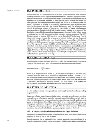 240
Managerial Economics
18.1 INTRODUCTION
Inflation is defined as a sustained increase in the price level or a sustained fall in the value
ofmoney.InflationinIndiaisexplainedbyvariousfactors,viz.,excessiveaggregatedemand,
imbalance between the sectoral demand and supply, cost factors including rising import
prices and rate of expansion of money. To understand the type of inflation, we analyse the
price trends, the rate of expansion of money supply and the rate of increase in demand. To
quantify the amount of inflation in the economy, indicators such as the Wholesale Price
Index, the Consumer Price Index and the GDP Deflator are used. The Wholesale Price
Index is defined as the measure of the cost of a given basket of goods. It includes raw
materials and semi-finished goods. It is designed to measure prices at an early stage of the
distribution system. The Consumer Price Index measures the cost of buying a fixed basket
of goods and services. It is representative of the purchases of urban consumers. The GDP
deflator is a ratio of nominal GDP in a given year to the real GDP in that year. Thus, it
measures the changes in prices that have occurred between the base year and the current
year. But it is paradoxical that often when these indicators show a small growth in the rate
of inflation, for the layman prices keep increasing and show little inclination of ever coming
down. This is primarily because the CPI is not realistically based. The computation does
not include costs like housing, electricity charges, communication costs and educational
expenses. Thus, the indicators of inflation will be influenced primarily by changes in money
supply, financing of the money supply by the government and the influence of money
wages. Inflation affects the private corporate sector through its impact on the interest rate,
credit offtake and globalization of savings.
18.2 RATE OF INFLATION
While inflation means a rise in the general price level, the rate of inflation is the rate of
change of the general price level. It is measured by a simple formula as follows:
Rate of inflation t =
P - P
P
100
t t-1
t-1
×
Where, Pt
is the price level in year t, Pt - 1
is the price level in year t-1, the base year.
If there is a decline in the rate of inflation, such a situation is called DISINFLATION.
The most recent period of disinflation in India occurred in India since the middle of 1991
when the high rate of inflation which had crossed double digit levels and was around
17 per cent, was brought down to around 7 per cent, thanks to a package of
macroeconomic stabilization policies introduced by the government.
18.3 TYPES OF INFLATION
In a free market economy, prices go up freely due to supply-demand imbalances leading
to open inflation.
Suppressed inflation occurs in a controlled economy where the upward pressure on prices
is not allowed to influence the quoted or managed prices. But inflation reveals itself in
other forms. For example, government may introduce rationing of goods leading to long
queues in front of ration shops. There is very likely to be a black market for such goods
whose prices are far above the quoted prices. In India, suppressed inflation manifests itself
in the prices of essential goods sold through PDS. The ration prices are deliberately
maintained at a certain level while the open market prices are above this level.
18.3.1 Creeping Inflation, Galloping Inflation and Hyper Inflation
These three categories of inflation are recognized on the basis of severity of inflation, as
measured in terms of rate of rise in prices.
There is moderate rise in prices of 2-3 per cent per annum in creeping inflation. It is
generally considered good for a growing economy. Mildly rising prices result in faster
 