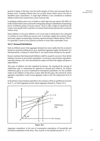 241
Inflation &
Monetary Policy
growth of output in that they raise the profit margins of firms and encourage them to
produce more. Creeping inflation does not severely distort relative prices nor does it
destabilize price expectations. A single digit inflation is also considered as moderate
inflation which most countries have come to put up with.
In galloping inflation prices rise at double or treble digit rates per annum (20-100%). It
tendstodistortrelativepricesandresultsindisquietingchangesindistributionofpurchasing
power of different groups of income earners. There is often a flight of capital from the
country since people tend to send their investment funds abroad and domestic investment
withers away.
Hyper inflation or run-away inflation is of a severe type in which prices rise a thousand
or a million or even a billion per cent per year. It seriously cripples the economy. Prices
and money supply rise alarmingly. Germany experienced hyper inflation during 1920-23.
It is generally a result of war, political revolution or some other catastrophic event.
18.3.2 Demand Pull Inflation
Such an inflation occurs when aggregate demand rises more rapidly than the economy's
productive potential, pulling prices up to equilibrate aggregate supply and demand. It is
characterized by a situation in which there is "too much money chasing too few goods".
Keynes maintains that demand pull inflation could be caused by excessive fiscal deficit
leading to increase in government expenditure. An increase in government expenditure,
especially during a war, raises the demand for output well above the supply and ignites a
rapid inflation.
This type of inflation was first explained by Keynes. He introduced the concept of
'inflationary gap' to substantiate his approach to demand pull inflation. He defines
inflationary gap as an excess of planned (or anticipated) expenditure over the available
output at pre-inflation or base prices. Lipsey adds that this gap is the amount by which
aggregate expenditure would exceed aggregate output at the full employment level of
income.
In the absence of government expenditure, the economy will be in equilibrium at income
level Yo
, at which aggregate income equals aggregate demand Eo
(Figure 18.1).
Figure 18.1
Aggregate expenditure is the sum of consumption expenditure of households and
investment expenditure of the firms. Thus, at point A, the equilibrium point Y = C + I.
0 Y1
E1
Income
E0
Y0
B
A
D
C+I+G
C+I
C
450
Expenditure
Y
=
E
Inflationary
Gap
 