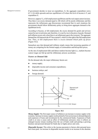 242
Managerial Economics If government decides to incur an expenditure, G, the aggregate expenditure curve
(C+1+G) shifts upwards and new equilibrium is D where the level of income is Y, and
expenditure E.
However, suppose Y0
is full employment equilibrium and the real output cannot increase.
Thus there is an excess demand equal to AB which will be purely inflationary and this
represents the inflationary gap (Keynesians recommend that in such situations the
government should follow deflationary policy to bring down aggregate demand to the
equilibrium level).
According to Keynes, at full employment, the excess demand for goods and services
cannot be met in real terms and, therefore, it is met by rise in the price of goods. Demand
pull inflation occurs only when there is an inflationary gap in the economy. The aggregate
demandlineADintersectsthe450
lineatpointE,whichistotherightofthefullemployment
line. Thus, at full employment there is excess demand which pulls up prices
(Figure 18.2).
Samuelson says that demand pull inflation simply means that increasing quantities of
money are competing for the limited supply of commodities and bid up their prices.
As the rate of employment falls and labour markets become light (i.e., markets become
scarce) wages are bid up and the inflationary process accelerates.
Factors on Demand Side
On the demand side, the major inflationary factors are:
l money supply;
l disposable income and consumer expenditures;
l business outlays; and
l foreign demand.
Figure 18.2
Money Supply: The first major source of inflation is an increase in money supply in the
economy. Increase in money supply results primarily from an increase in demand deposits
and expansion of loans and investments by the commercial banks. Expansion of bank
credit is at once a cause and an effect of inflationary pressures since it reflects an
enlarged income stream resulting from the use of bank credit and parting a growing
business and personal demand for funds due to higher prices and costs.
Disposable Income: This refers to the income payments to factors after personal taxes
have been paid. An increase in disposable income results in an increase in the absolute
 