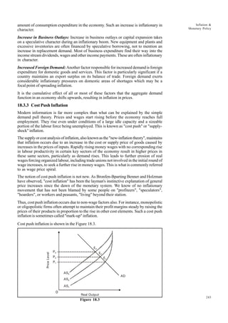 243
Inflation &
Monetary Policy
amount of consumption expenditure in the economy. Such an increase is inflationary in
character.
Increase in Business Outlays: Increase in business outlays or capital expansion takes
on a speculative character during an inflationary boom. New equipment and plants and
excessive inventories are often financed by speculative borrowing, not to mention an
increase in replacement demand. Most of business expenditure find their way into the
income stream dividends, wages and other income payments. These are often inflationary
in character.
Increased Foreign Demand: Another factor responsible for increased demand is foreign
expenditure for domestic goods and services. This factor is particularly significant if a
country maintains an export surplus on its balance of trade. Foreign demand exerts
considerable inflationary pressures on domestic areas of shortages which may be a
focal point of spreading inflation.
It is the cumulative effect of all or most of these factors that the aggregate demand
function in an economy shifts upwards, resulting in inflation in prices.
18.3.3 Cost Push Inflation
Modern information is far more complex than what can be explained by the simple
demand pull theory. Prices and wages start rising before the economy reaches full
employment. They rise even under conditions of a large idle capacity and a sizeable
portion of the labour force being unemployed. This is known as "cost push" or "supply-
shock" inflation.
The supply or cost analysis of inflation, also known as the "new-inflation theory", maintains
that inflation occurs due to an increase in the cost or supply price of goods caused by
increases in the prices of inputs. Rapidly rising money wages with no corresponding rise
in labour productivity in certain key sectors of the economy result in higher prices in
these same sectors, particularly as demand rises. This leads to further erosion of real
wages forcing organized labour, including trade unions not involved in the initial round of
wage increases, to seek a further rise in money wages. This is what is commonly referred
to as wage price spiral.
The notion of cost push inflation is not new. As Bronfen-Bparting Benner and Holzman
have observed, "cost inflation" has been the layman's instinctive explanation of general
price increases since the dawn of the monetary system. We know of no inflationary
movement that has not been blamed by some people on "profiteers", "speculators",
"hoarders", or workers and peasants, "living" beyond their station.
Thus, cost push inflation occurs due to non-wage factors also. For instance, monopolistic
or oligopolistic firms often attempt to maintain their profit margins steady by raising the
prices of their products in proportion to the rise in other cost elements. Such a cost push
inflation is sometimes called "mark-up" inflation.
Cost push inflation is shown in the Figure 18.3.
Figure 18.3
0
P1
E1
AS1
AS2
AS3
P2
E2
P3
E3
Real Output
Price
Level
AD
 