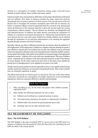 245
Inflation &
Monetary Policy
increase as a consequence of complex interactions among wages, costs and excess
demand in goods markets, labour market and money market.
Empirical studies have also pointed to difficulties in the proper identification of demand
and cost inflation. Prof. Harry G Johnson considers the entire controversy between
demand pull and cost push as spurious for three reasons. First, the advocates of the two
theories fail to investigate the monetary assumption upon which the two theories are
based. A sustained inflation cannot be generated either by cost push or by demand pull
unless the behaviour of the monetary authority is taken into account under the varying
circumstances. Johnson remarks: "The two theories are, therefore, not independent and
self-contained theories of inflation, but rather theories concurring the mechanism of
inflation in a monetary environment that permits it.” Johnson has stressed that the real
issue between the two is not what causes inflation but whether inflation can be checked
through the mechanism of cost and price determination or by checking the aggregate
demand through monetary and fiscal restraints.
Secondly, Johnson says there is difference between the two theories about the definition of
full employment. If full employment is defined as a situation when the demand for goods is
just sufficient so that the price level neither rises nor falls, then inflation must be associated
withexcessdemandbyreferencetothelevelofunemploymentatwhichtheunfilledvacancies
arejustequaltothenumberofjobseekersorbyreferencetosomepercentageofunemployment
regarded as normal – inflation will co exist with some unemployment. This type of inflation
can be explained only by reference to the forces that push up prices in spite of the absence
of excess demand. So the whole controversy boils down to the policy issue whether the
present level of unemployment is to be regarded as too great or too small.
Thirdly,Johnsonpointsoutthatitisalmostimpossibletodeviseatestcapableofdetermining
whether a particular inflation is of cost push or demand pull variety. Most of the available
tests are extremely superficial in nature.
The debate between the two theories goes on unresolved. The crux of the entire matter
is that price movements are consequences of complex interactions of cost and demand
adjustments which are extremely difficult to identify and disentangle.
Check Your Progress 1
1. Who, according to you, are the losers and gainers when inflation exceeds
expectation level?
2. State whether the following statements are true or false.
(a) Inflation can be defined as a sustained increase in prices.
(b) Too much money chasing too few goods is a characteristic of inflation.
(c) Inflation takes into account the present periods' prices only.
(d) Exchange rates do not affect domestic prices.
18.4 MEASUREMENT OF INFLATION
18.4.1 The GNP Deflator
The GNP deflator is the ratio of nominal GNP in a given year to real GNP and it is a
measure of inflation from the period for which the base prices for calculating the real
GNP are taken to the current period.
 
