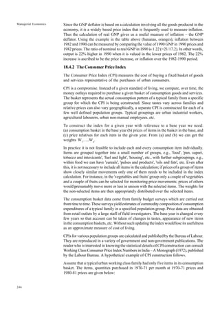 246
Managerial Economics Since the GNP deflator is based on a calculation involving all the goods produced in the
economy, it is a widely based price index that is frequently used to measure inflation.
Thus the calculation of real GNP gives us a useful measure of inflation – the GNP
deflator. Using the example in the table above (bananas, oranges), inflation between
1982 and 1990 can be measured by comparing the value of 1990 GNP in 1990 prices and
1982 prices. The ratio of nominal to real GNP in 1990 is 1.22 (=21/17.2). In other words,
output is 22% higher in 1990 when it is valued in the lower prices of 1982. The 22%
increase is ascribed to be the price increase, or inflation over the 1982-1990 period.
18.4.2 The Consumer Price Index
The Consumer Price Index (CPI) measures the cost of buying a fixed basket of goods
and services representative of the purchases of urban consumers.
CPI is a compromise. Instead of a given standard of living, we compare, over time, the
money outlays required to purchase a given basket of consumption goods and services.
The basket represents the actual consumption pattern of a typical family from a specific
group for which the CPI is being constructed. Since tastes vary across families and
relative prices can also vary geographically, a separate CPI is constructed for each of a
few well defined population groups. Typical groupings are urban industrial workers,
agricultural labourers, urban non-manual employees, etc.
To construct the index for a given year with reference to a base year we need:
(a) consumption basket in the base year (b) prices of items in the basket in the base, and
(c) price relatives for each item in the given year. From (a) and (b) we can get the
weights W1
…..Wn
.
In practice it is not feasible to include each and every consumption item individually.
Items are grouped together into a small number of groups, e.g., 'food', 'pan, supari,
tobacco and intoxicants', 'fuel and light', 'housing', etc., with further subgroupings, e.g.,
within food we can have 'cereals', 'pulses and products', 'oils and fats', etc. Even after
this, it is not necessary to include all items in the calculation; if prices of a group of items
show closely similar movements only one of them needs to be included in the index
calculation. For instance, in the 'vegetables and fruits' group only a couple of vegetables
and a couple of fruits can be selected for monitoring price movements; prices of others
would presumably move more or less in unison with the selected items. The weights for
the non-selected items are then appropriately distributed over the selected items.
The consumption basket data come from family budget surveys which are carried out
fromtimetotime.Thesesurveysyieldestimatesofcommoditycompositionofconsumption
expenditures of a typical family in a specified population group. Price data are obtained
from retail outlets by a large staff of field investigators. The base year is changed every
few years so that account can be taken of changes in tastes, appearance of new items
in the consumption baskets, etc. Without such updating the index would lose its usefulness
as an approximate measure of cost of living.
CPIs for various population groups are calculated and published by the Bureau of Labour.
They are reproduced in a variety of government and non-government publications. The
reader who is interested in knowing the statistical details of CPI construction can consult
Working Class Consumer Price Index Numbers in India – A Monograph (1972), published
by the Labour Bureau. A hypothetical example of CPI construction follows.
Assume that a typical urban working class family had only five items in its consumption
basket. The items, quantities purchased in 1970-71 per month at 1970-71 prices and
1980-81 prices are given below:
 