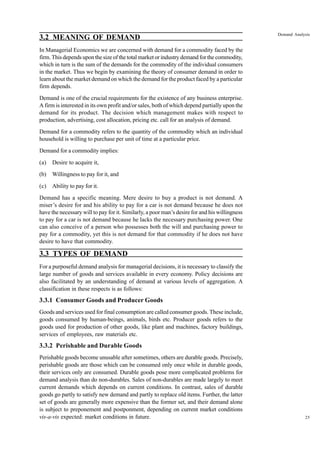 25
Demand Analysis
3.2 MEANING OF DEMAND
In Managerial Economics we are concerned with demand for a commodity faced by the
firm. This depends upon the size of the total market or industry demand for the commodity,
which in turn is the sum of the demands for the commodity of the individual consumers
in the market. Thus we begin by examining the theory of consumer demand in order to
learn about the market demand on which the demand for the product faced by a particular
firm depends.
Demand is one of the crucial requirements for the existence of any business enterprise.
A firm is interested in its own profit and/or sales, both of which depend partially upon the
demand for its product. The decision which management makes with respect to
production, advertising, cost allocation, pricing etc. call for an analysis of demand.
Demand for a commodity refers to the quantity of the commodity which an individual
household is willing to purchase per unit of time at a particular price.
Demand for a commodity implies:
(a) Desire to acquire it,
(b) Willingness to pay for it, and
(c) Ability to pay for it.
Demand has a specific meaning. Mere desire to buy a product is not demand. A
miser’s desire for and his ability to pay for a car is not demand because he does not
have the necessary will to pay for it. Similarly, a poor man’s desire for and his willingness
to pay for a car is not demand because he lacks the necessary purchasing power. One
can also conceive of a person who possesses both the will and purchasing power to
pay for a commodity, yet this is not demand for that commodity if he does not have
desire to have that commodity.
3.3 TYPES OF DEMAND
For a purposeful demand analysis for managerial decisions, it is necessary to classify the
large number of goods and services available in every economy. Policy decisions are
also facilitated by an understanding of demand at various levels of aggregation. A
classification in these respects is as follows:
3.3.1 Consumer Goods and Producer Goods
Goods and services used for final consumption are called consumer goods. These include,
goods consumed by human-beings, animals, birds etc. Producer goods refers to the
goods used for production of other goods, like plant and machines, factory buildings,
services of employees, raw materials etc.
3.3.2 Perishable and Durable Goods
Perishable goods become unusable after sometimes, others are durable goods. Precisely,
perishable goods are those which can be consumed only once while in durable goods,
their services only are consumed. Durable goods pose more complicated problems for
demand analysis than do non-durables. Sales of non-durables are made largely to meet
current demands which depends on current conditions. In contrast, sales of durable
goods go partly to satisfy new demand and partly to replace old items. Further, the latter
set of goods are generally more expensive than the former set, and their demand alone
is subject to preponement and postponment, depending on current market conditions
vis-a-vis expected: market conditions in future.
 