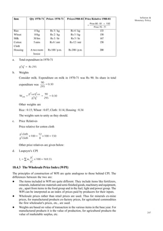 247
Inflation &
Monetary Policy
a. Total expenditure in 1970-71
p q = Rs 295
i
0
i
0
b. Weights
Consider milk. Expenditure on milk in 1970-71 was Rs 90. Its share in total
expenditure was
90
295
=0.30
W =
p q
p q
=
90
295
= 0.30
milk
0
milk
0
milk
i
0
i
0
Other weights are
Rice : 0.15; Wheat : 0.07; Cloth : 0.14; Housing : 0.34
The weights sum to unity as they should.
c. Price Relatives
Price relative for cotton cloth
p cloth
p cloth
100=
12
8
100=150
t
0
× ×
Other price relatives are given below:
d. Laspeyre's CPI
I = w
p
p
100=169.55
t i
i
t
i
0
∑ ×
18.4.3 The Wholesale Price Index (WPI)
The principles of construction of WPI are quite analogous to those behind CPI. The
differences between the two are:
l The items included in WPI are quite different. They include items like fertilizers,
minerals,industrialrawmaterialsandsemi-finishedgoods,machineryandequipment,
etc., apart from items in the food group and in the fuel, light and power group. The
WPI can be interpreted as an index of prices paid by producers for their inputs.
l Wholesale prices rather than retail prices are used. Thus for minerals ex-mine
prices, for manufactured products ex-factory prices, for agricultural commodities
the first wholesaler's prices, etc., are used.
l Weights are based on value of transaction in the various items in the base year. For
manufactured products it is the value of production, for agricultural products the
value of marketable surplus, etc.
Item Qty 1970-71 Prices 1970-71 Prices1980-81 Price Relative 1980-81
=
Price 80 - 81 100
Price 70 - 71
×
Rice 15kg Rs 3 / kg Rs 4 / kg 133
Wheat 10kg Rs 2 / kg Rs 3 / kg 150
Milk 30 ltrs Rs 3 / ltr Rs 5 / ltr 167
Cotton 5 mtrs Rs 8 / mtr Rs 12 / mtr 150
Cloth
Housing A two room Rs 100 / p.m. Rs 200 / p.m. 200
house
 