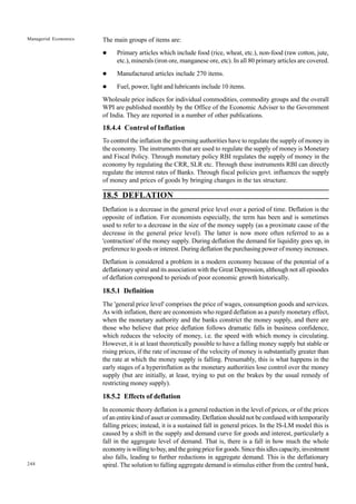 248
Managerial Economics The main groups of items are:
l Primary articles which include food (rice, wheat, etc.), non-food (raw cotton, jute,
etc.), minerals (iron ore, manganese ore, etc). In all 80 primary articles are covered.
l Manufactured articles include 270 items.
l Fuel, power, light and lubricants include 10 items.
Wholesale price indices for individual commodities, commodity groups and the overall
WPI are published monthly by the Office of the Economic Adviser to the Government
of India. They are reported in a number of other publications.
18.4.4 Control of Inflation
To control the inflation the governing authorities have to regulate the supply of money in
the economy. The instruments that are used to regulate the supply of money is Monetary
and Fiscal Policy. Through monetary policy RBI regulates the supply of money in the
economy by regulating the CRR, SLR etc. Through these instruments RBI can directly
regulate the interest rates of Banks. Through fiscal policies govt. influences the supply
of money and prices of goods by bringing changes in the tax structure.
18.5 DEFLATION
Deflation is a decrease in the general price level over a period of time. Deflation is the
opposite of inflation. For economists especially, the term has been and is sometimes
used to refer to a decrease in the size of the money supply (as a proximate cause of the
decrease in the general price level). The latter is now more often referred to as a
'contraction' of the money supply. During deflation the demand for liquidity goes up, in
preference to goods or interest. During deflation the purchasing power of money increases.
Deflation is considered a problem in a modern economy because of the potential of a
deflationary spiral and its association with the Great Depression, although not all episodes
of deflation correspond to periods of poor economic growth historically.
18.5.1 Definition
The 'general price level' comprises the price of wages, consumption goods and services.
As with inflation, there are economists who regard deflation as a purely monetary effect,
when the monetary authority and the banks constrict the money supply, and there are
those who believe that price deflation follows dramatic falls in business confidence,
which reduces the velocity of money, i.e. the speed with which money is circulating.
However, it is at least theoretically possible to have a falling money supply but stable or
rising prices, if the rate of increase of the velocity of money is substantially greater than
the rate at which the money supply is falling. Presumably, this is what happens in the
early stages of a hyperinflation as the monetary authorities lose control over the money
supply (but are initially, at least, trying to put on the brakes by the usual remedy of
restricting money supply).
18.5.2 Effects of deflation
In economic theory deflation is a general reduction in the level of prices, or of the prices
of an entire kind of asset or commodity. Deflation should not be confused with temporarily
falling prices; instead, it is a sustained fall in general prices. In the IS-LM model this is
caused by a shift in the supply and demand curve for goods and interest, particularly a
fall in the aggregate level of demand. That is, there is a fall in how much the whole
economyiswillingtobuy,andthegoingpriceforgoods.Sincethisidlescapacity,investment
also falls, leading to further reductions in aggregate demand. This is the deflationary
spiral. The solution to falling aggregate demand is stimulus either from the central bank,
 