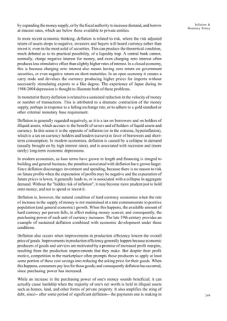 249
Inflation &
Monetary Policy
by expanding the money supply, or by the fiscal authority to increase demand, and borrow
at interest rates, which are below those available to private entities.
In more recent economic thinking, deflation is related to risk, where the risk adjusted
return of assets drops to negative, investors and buyers will hoard currency rather than
invest it, even in the most solid of securities. This can produce the theoretical condition,
much debated as to its practical possibility, of a liquidity trap. A central bank cannot,
normally, charge negative interest for money, and even charging zero interest often
produces less stimulative effect than slightly higher rates of interest. In a closed economy,
this is because charging zero interest also means having zero return on government
securities, or even negative return on short maturities. In an open economy it creates a
carry trade and devalues the currency producing higher prices for imports without
necessarily stimulating exports to a like degree. The experience of Japan during its
1988-2004 depression is thought to illustrate both of these problems.
In monetarist theory deflation is related to a sustained reduction in the velocity of money
or number of transactions. This is attributed to a dramatic contraction of the money
supply, perhaps in response to a falling exchange rate, or to adhere to a gold standard or
other external monetary base requirement.
Deflation is generally regarded negatively, as it is a tax on borrowers and on holders of
illiquid assets, which accrues to the benefit of savers and of holders of liquid assets and
currency. In this sense it is the opposite of inflation (or in the extreme, hyperinflation),
which is a tax on currency holders and lenders (savers) in favor of borrowers and short-
term consumption. In modern economies, deflation is caused by a collapse in demand
(usually brought on by high interest rates), and is associated with recession and (more
rarely) long-term economic depressions.
In modern economies, as loan terms have grown in length and financing is integral to
building and general business, the penalties associated with deflation have grown larger.
Since deflation discourages investment and spending, because there is no reason to risk
on future profits when the expectation of profits may be negative and the expectation of
future prices is lower, it generally leads to, or is associated with a collapse in aggregate
demand. Without the "hidden risk of inflation", it may become more prudent just to hold
onto money, and not to spend or invest it.
Deflation is, however, the natural condition of hard currency economies when the rate
of increase in the supply of money is not maintained at a rate commensurate to positive
population (and general economic) growth. When this happens, the available amount of
hard currency per person falls, in effect making money scarcer; and consequently, the
purchasing power of each unit of currency increases. The late 19th century provides an
example of sustained deflation combined with economic development under these
conditions.
Deflation also occurs when improvements in production efficiency lowers the overall
price of goods. Improvements in production efficiency generally happen because economic
producers of goods and services are motivated by a promise of increased profit margins,
resulting from the production improvements that they make. But despite their profit
motive, competition in the marketplace often prompts those producers to apply at least
some portion of these cost savings into reducing the asking price for their goods. When
this happens, consumers pay less for those goods; and consequently deflation has occurred,
since purchasing power has increased.
While an increase in the purchasing power of one's money sounds beneficial, it can
actually cause hardship when the majority of one's net worth is held in illiquid assets
such as homes, land, and other forms of private property. It also amplifies the sting of
debt, since-- after some period of significant deflation-- the payments one is making in
 