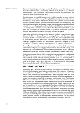 250
Managerial Economics the service of a debt represent a larger amount of purchasing power than they did when
the debt was first incurred. Consequently, deflation can be thought of as a phantom
amplification of a loan's interest rate. (But, conversely, inflation may be thought of as a
regressive, across the board general tax.)
This lesson about protracted deflationary cycles and their attendant hardships has been
felt several times in modern history. During the 19th century, the Industrial Revolution
brought about a huge increase in production efficiency, that happened to coincide with a
relatively flat money-supply. These two deflationary catalysts led, simultaneously, not
only to tremendous capital development, but also to tremendous deprivation for millions
of people who were ill-equipped to deal with the dark side of deflation. Business owners-
- on average, better educated in economic theory than their unfortunate cohorts (or just
better able to withstand the economic stresses) -- recognized the deflation cycle as it
unfolded, and positioned themselves to leverage its beneficial aspects.
Hard money advocates argue that if there were no "rigidities" in an economy, then
deflation should be a welcome effect, as the lowering of prices would allow more of the
economy's effort to be moved to other areas of activity, thus increasing the total output
of the economy. However, while there have been periods of 'beneficial' deflation
(especially in industry segments, such as computers), more often it has led to the more
severe form with negative impact to large segments of the populace and economy.
Since deflationary periods favor those who hold currency over those who do not, they are
often matched with periods of rising populist sentiment, as in the late 19th century, when
populists in the United States wanted to move off hard money standards and back to a money
standard based on the more inflationary (because more abundantly available) metal silver.
Most economists agree that the effects of modest long-term inflation are less damaging
than deflation (which, even at best, is very hard to control). Deflation raises real wages,
which are both difficult and costly for management to lower. This frequently leads to
layoffs and makes employers reluctant to hire new workers, increasing unemployment.
However, in the last 5 years or so, real wages for the average worker has remained
fixed or actually decreased, with little effect on unemployment.
18.6 MONETARY POLICY
By monetary policy, we mean the policy concerned with changes in the supply of money.
Correspondingly, it appears natural to define credit policy as policy concerned with changes
in the supply of credit. But it can be and is much more than this and it is so for several
reasons. Firstly, unlike money, credit is not merely a matter of aggregate supply. It is also a
matter of its allocation among competing uses (for agriculture, for industry, for trade and so
on) and users (consuming households, private sector enterprises and so on). Then there are
differentsourcesofcredit,institutionalandnon-institutional.Evenamonginstitutionalsources,
banks are only one, though primary source. Further, besides quality and other aspects of
credit such as its cost and other terms and conditions, duration, renewal, risk factors, etc., are
alsoimportantforboththeborrowerandthelender.Thusthepotentialdomainofcreditpolicy
is very wide, much wider than that of monetary policy. We also need to note other points of
difference between monetary policy and credit policy which will throw further light on the
nature of the two policies. Fundamental among them is the point that money is an asset of the
holdingpublicbutliabilityoftheproducersofmoney-thegovernmentandthecentralbankfor
currency and banks for deposit money. While this is so in the case of money, bank credit is an
asset of banks and liability of the borrowing public and the government. This asset-liability
distinction is not purely of accounting value; it underlies much of monetary theorizing.
 