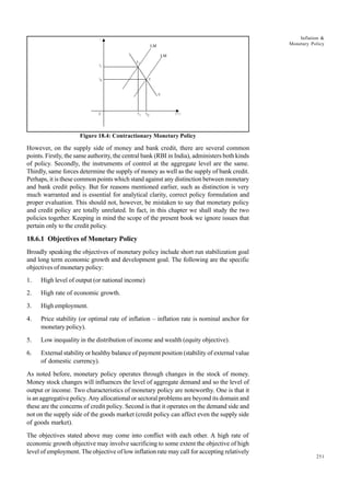 251
Inflation &
Monetary Policy
Figure 18.4: Contractionary Monetary Policy
However, on the supply side of money and bank credit, there are several common
points. Firstly, the same authority, the central bank (RBI in India), administers both kinds
of policy. Secondly, the instruments of control at the aggregate level are the same.
Thirdly, same forces determine the supply of money as well as the supply of bank credit.
Perhaps, it is these common points which stand against any distinction between monetary
and bank credit policy. But for reasons mentioned earlier, such as distinction is very
much warranted and is essential for analytical clarity, correct policy formulation and
proper evaluation. This should not, however, be mistaken to say that monetary policy
and credit policy are totally unrelated. In fact, in this chapter we shall study the two
policies together. Keeping in mind the scope of the present book we ignore issues that
pertain only to the credit policy.
18.6.1 Objectives of Monetary Policy
Broadly speaking the objectives of monetary policy include short run stabilization goal
and long term economic growth and development goal. The following are the specific
objectives of monetary policy:
1. High level of output (or national income)
2. High rate of economic growth.
3. High employment.
4. Price stability (or optimal rate of inflation – inflation rate is nominal anchor for
monetary policy).
5. Low inequality in the distribution of income and wealth (equity objective).
6. External stability or healthy balance of payment position (stability of external value
of domestic currency).
As noted before, monetary policy operates through changes in the stock of money.
Money stock changes will influences the level of aggregate demand and so the level of
output or income. Two characteristics of monetary policy are noteworthy. One is that it
is an aggregative policy. Any allocational or sectoral problems are beyond its domain and
these are the concerns of credit policy. Second is that it operates on the demand side and
not on the supply side of the goods market (credit policy can affect even the supply side
of goods market).
The objectives stated above may come into conflict with each other. A high rate of
economic growth objective may involve sacrificing to some extent the objective of high
level of employment. The objective of low inflation rate may call for accepting relatively
LM
1
LM
E1
E
I1
( Y )
IS
I0
0
i
Y1 Y0
 