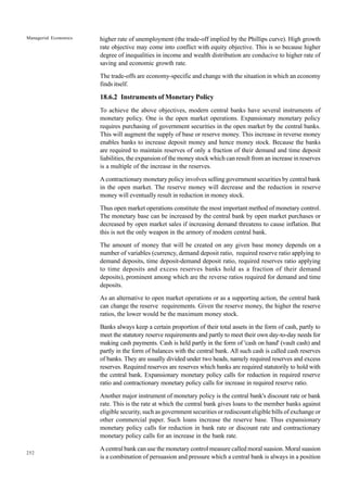 252
Managerial Economics higher rate of unemployment (the trade-off implied by the Phillips curve). High growth
rate objective may come into conflict with equity objective. This is so because higher
degree of inequalities in income and wealth distribution are conducive to higher rate of
saving and economic growth rate.
The trade-offs are economy-specific and change with the situation in which an economy
finds itself.
18.6.2 Instruments of Monetary Policy
To achieve the above objectives, modern central banks have several instruments of
monetary policy. One is the open market operations. Expansionary monetary policy
requires purchasing of government securities in the open market by the central banks.
This will augment the supply of base or reserve money. This increase in reverse money
enables banks to increase deposit money and hence money stock. Because the banks
are required to maintain reserves of only a fraction of their demand and time deposit
liabilities, the expansion of the money stock which can result from an increase in reserves
is a multiple of the increase in the reserves.
A contractionary monetary policy involves selling government securities by central bank
in the open market. The reserve money will decrease and the reduction in reserve
money will eventually result in reduction in money stock.
Thus open market operations constitute the most important method of monetary control.
The monetary base can be increased by the central bank by open market purchases or
decreased by open market sales if increasing demand threatens to cause inflation. But
this is not the only weapon in the armory of modern central bank.
The amount of money that will be created on any given base money depends on a
number of variables (currency, demand deposit ratio, required reserve ratio applying to
demand deposits, time deposit-demand deposit ratio, required reserves ratio applying
to time deposits and excess reserves banks hold as a fraction of their demand
deposits), prominent among which are the reverse ratios required for demand and time
deposits.
As an alternative to open market operations or as a supporting action, the central bank
can change the reserve requirements. Given the reserve money, the higher the reserve
ratios, the lower would be the maximum money stock.
Banks always keep a certain proportion of their total assets in the form of cash, partly to
meet the statutory reserve requirements and partly to meet their own day-to-day needs for
making cash payments. Cash is held partly in the form of 'cash on hand' (vault cash) and
partly in the form of balances with the central bank. All such cash is called cash reserves
of banks. They are usually divided under two heads, namely required reserves and excess
reserves. Required reserves are reserves which banks are required statutorily to hold with
the central bank. Expansionary monetary policy calls for reduction in required reserve
ratio and contractionary monetary policy calls for increase in required reserve ratio.
Another major instrument of monetary policy is the central bank's discount rate or bank
rate. This is the rate at which the central bank gives loans to the member banks against
eligible security, such as government securities or rediscount eligible bills of exchange or
other commercial paper. Such loans increase the reserve base. Thus expansionary
monetary policy calls for reduction in bank rate or discount rate and contractionary
monetary policy calls for an increase in the bank rate.
A central bank can use the monetary control measure called moral suasion. Moral suasion
is a combination of persuasion and pressure which a central bank is always in a position
 
