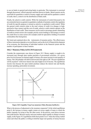253
Inflation &
Monetary Policy
to use on banks in general and erring banks in particular. This instrument is exercised
through discussions, official speeches and hints thrown to banks. Moral suasion can be
used both for quantitative control of money supply and credit and for qualitative control
of credit, that is, control over the distribution of bank credit.
Finally, the selective credit controls. While the instruments of control discussed so far
arecommonlyknownasgeneralorquantitativemethodsofmonetarycontrol,theregulation
of credit for specific purposes is termed as selective or qualitative credit control. While
the general credit controls relate to the total volume of credit (via changes in high-
powered or base money) and the cost of credit, selective credit controls operate on the
distribution of total credit. These measures can be used to encourage greater channeling
of credit to certain sectors (for example, priority sector lending) or discourage or restrict
the credit flows to some sectors (for example credit for speculative holding of essential
commodities like food grains).
We listed and explained above the instruments of monetary policy. The effectiveness
of these instruments depends on several factors such as the level of financial development
of an economy, the functioning of individual markets in the financial system and the
number of participants in these markets.
18.6.3 Monetary Policy in IS-LM Framework
Consider the expansionary case shown in Figure 18.5. Money supply is sought to be
increased (say) through open market purchase of government securities. At a given
price level an increase in nominal supply of money also mean increase in real quantity of
money. The LM schedule will shift to downword to the right as LM1
. The new equilibrium
will be at point E1
with lower interest rate and a higher level of income. The equilibrium
income rises because the open market purchase reduces the interest rate and thereby
increase spending, particularly investment.
Figure 18.5: Liquidity Trap Case-monetary Policy Becomes Ineffective
What is the process of adjustment to the monetary expansion? At the initial equilibrium
point E, the increase in money supply creates an excess supply of many to which the
public responds, by trying to buy the other assets. In the process, asset prices increase
and yields decline. Because money and asset markets adjust rapidly to change in money
supply, in the Figure 18.5 equilibrium shifts from points E to E1
where the money market
clears and where the public is willing to hold the larger real quantity of money because
LM
LM1
( j )
j
0
0 Y
0
( Y )
IS
E
E
1
 