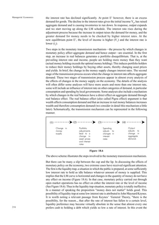 254
Managerial Economics the interest rate has declined significantly. At point E1
however, there is an excess
demand for goods. The decline in the interest rates gives the initial income Y0
, has raised
aggregate demand and is causing inventories to run down. In response, output expands
and we start moving up along the LM schedule. The interest rate rises during the
adjustment process because the increase in output raises the demand for money, and the
greater demand for money needs to be checked by higher interest rates. At the
new equilibrium point E1
, the level of income is higher (Y1
) and the interest rate is
lower (i1
).
Two steps in the monetary transmission mechanism—the process by which changes in
monetary policy affect aggregate demand and hence output—are essential. In the first
step, an increase in real balances generates a portfolio disequilibrium. That is, at the
prevailing interest rate and income, people are holding more money than they want
(actual money holding exceeds the optimal money holding). This induces portfolio holders
to reduce their money holdings by buying other assets, thereby changing asset prices
and yields. In brief, the change in the money supply changes interest rates. The second
stage of the transmission process occurs when the change in interest rate affects aggregate
demand. These two stages of transmission process appear in almost every analysis of
the effects of changes in the money supply on the economy. The details of the analysis
will often differ some analyses will have more assets and more than one interest rate,
some will include an influence of interest rate on other categories of demand, in particular
consumption and spending by local governments. Some analyses also include a mechanism
by which changes in the real balances have a direct effect on aggregate demand through
real balance effect. The real balance effect (also called Pigou effect) argument is that
wealth affects consumption demand and that an increase in real money balances increases
wealth and therefore consumption demand (we consider in detail this mechanism a little
later). Schematically, the transmission mechanism can be represented in the following
manner.
Figure 18.6
The above scheme illustrates the steps involved in the monetary transmission mechanism.
But there can be many a slip between the cup and the lip. In discussing the effects of
monetary policy on the economy, two extreme cases have received significant attention.
The first is the liquidity trap, a situation in which the public is prepared, at some sufficiently
low interest rate to hold as idle balance whatever amount of money is supplied. This
implies that the LM curve is horizontal and changes in the quantity of money do not have
any effect on income (Figure 18.6). In that case, monetary policy carried out through
open market operations has no effect on either the interest rate or the level of income
(See Figure 18.6). Thus in the liquidity trap situation, monetary policy is totally ineffective.
In a manner of speaking the proposition "money does not matter" holds good. This
possibility of liquidity trap at some low interest rate is attributed to John Maynard Keynes.
It is worth noting a relevant passage from Keynes’ ‘General Theory, "there is the
possibility, for the reason.., that after the rate of interest has fallen to a certain level,
liquidity preference may become virtually absolute in the sense that almost every one
prefers cash to holding a debt which yields so low a rate of interest. In this event the
Change in
money
supply
Portfolio
adjustments
lead to a
change in
asset prices
and interest
rates
Spending
adjusts to
changes in
interest
rates
Output
adjusts to
change in
aggregate
demand.
(1) (2) (3) (4)
 
