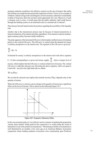 255
Inflation &
Monetary Policy
monetary authority would have lost effective control over the rate of interest. But whilst
this limiting case might become practically important in future, I know of no example of
it hitherto. Indeed owing to the unwillingness of most monetary authorities to deal boldly
in debts of long term, there has not been much opportunity for a test. Moreover, if such
a situation were to arise, it would mean that the public authority itself could borrow
through the banking system on an unlimited scale at a nominal rate of interest".
Thus Keynes himself stated clearly his position regarding the possibility of the liquidity
trap.
Another slip in the transmission process may be because of interest-insensitivity or
interest-inelasticity of investment and other expenditure. If investment is interest-inelastic,
again monetary policy becomes totally ineffective.
The polar opposite of the horizontal LM curve (which implies ineffectiveness of monetary
policy) is the vertical LM curve. The LM curve is vertical when the demand for money
is entirely unresponsive to the interest rate. The equation of the LM curve is given by
M
P
Ky hi
= –
If demand for money is entirely unresponsive to the interest rate in the above equation
h = 0, then corresponding to a given real money supply,
M
P
, there is unique level of
income, which implies that the LM curve is vertical at that level of income. The vertical
LM curve is called the classical case. Rewriting the above equation, with h set equal to
0 and with moved to the right hand side we obtain.
M k PXy
= ( )
We see that the classical case implies that nominal income ( PXy ) depends only on the
quantity of money.
When the LM curve is vertical, a given change in the quantity of money has a significant
effect on the level of income. This is shown in the following Figure 18.7.
Figure 18.7: Expansive Monetary Policy
In this case monetary policy is very effective and in a manner of speaking the proposition
"money alone matters" holds good (in this connection it is worth noting the words of
Samuelson in one of his articles on monetarism." The bearing of all this on monetarism is
well illustrated by an incident a few years ago at an American Bankers Association
symposium where leading academic economists were commenting upon Professor
LM LM1
E1
E
j
jo
i
1
Is
(y)
Y1
Y0
0
 