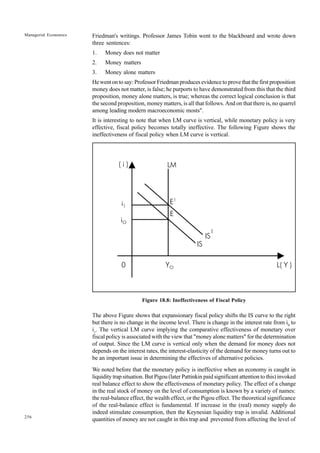 256
Managerial Economics Friedman's writings. Professor James Tobin went to the blackboard and wrote down
three sentences:
1. Money does not matter
2. Money matters
3. Money alone matters
He went on to say: Professor Friedman produces evidence to prove that the first proposition
money does not matter, is false; he purports to have demonstrated from this that the third
proposition, money alone matters, is true; whereas the correct logical conclusion is that
the second proposition, money matters, is all that follows. And on that there is, no quarrel
among leading modern macroeconomic mosts".
It is interesting to note that when LM curve is vertical, while monetary policy is very
effective, fiscal policy becomes totally ineffective. The following Figure shows the
ineffectiveness of fiscal policy when LM curve is vertical.
Figure 18.8: Ineffectiveness of Fiscal Policy
The above Figure shows that expansionary fiscal policy shifts the IS curve to the right
but there is no change in the income level. There is change in the interest rate from i0
to
i1
. The vertical LM curve implying the comparative effectiveness of monetary over
fiscal policy is associated with the view that "money alone matters" for the determination
of output. Since the LM curve is vertical only when the demand for money does not
depends on the interest rates, the interest-elasticity of the demand for money turns out to
be an important issue in determining the effectives of alternative policies.
We noted before that the monetary policy is ineffective when an economy is caught in
liquidity trap situation. But Pigou (later Pattinkin paid significant attention to this) invoked
real balance effect to show the effectiveness of monetary policy. The effect of a change
in the real stock of money on the level of consumption is known by a variety of names:
the real-balance effect, the wealth effect, or the Pigou effect. The theoretical significance
of the real-balance effect is fundamental. If increase in the (real) money supply do
indeed stimulate consumption, then the Keynesian liquidity trap is invalid. Additional
quantities of money are not caught in this trap and prevented from affecting the level of
LM
E1
E
IS
1
IS
YO L( Y )
0
( i )
i1
iO
 