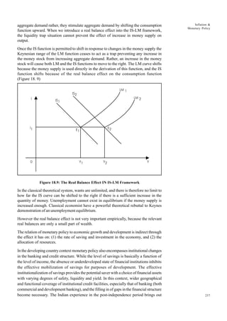 257
Inflation &
Monetary Policy
aggregate demand rather, they stimulate aggregate demand by shifting the consumption
function upward. When we introduce a real balance effect into the IS-LM framework,
the liquidity trap situation cannot prevent the effect of increase in money supply on
output.
Once the IS function is permitted to shift in response to changes in the money supply the
Keynesian range of the LM function ceases to act as a trap preventing any increase in
the money stock from increasing aggregate demand. Rather, an increase in the money
stock will cause both LM and the IS functions to move to the right. The LM curve shifts
because the money supply is used directly in the derivation of this function, and the IS
function shifts because of the real balance effect on the consumption function
(Figure 18. 9)
Figure 18.9: The Real Balance Effect IN IS-LM Framework
In the classical theoretical system, wants are unlimited, and there is therefore no limit to
how far the IS curve can be shifted to the right if there is a sufficient increase in the
quantity of money. Unemployment cannot exist in equilibrium if the money supply is
increased enough. Classical economist have a powerful theoretical rebuttal to Keynes
demonstration of an unemployment equilibrium.
However the real balance effect is not very important empirically, because the relevant
real balances are only a small part of wealth.
The relation of monetary policy to economic growth and development is indirect through
the effect it has on: (1) the rate of saving and investment in the economy, and (2) the
allocation of resources.
In the developing country context monetary policy also encompasses institutional changes
in the banking and credit structure. While the level of savings is basically a function of
the level of income, the absence or underdeveloped state of financial institutions inhibits
the effective mobilization of savings for purposes of development. The effective
institutionalization of savings provides the potential saver with a choice of financial assets
with varying degrees of safety, liquidity and yield. In this context, wider geographical
and functional coverage of institutional credit facilities, especially that of banking (both
commercial and development banking), and the filling in of gaps in the financial structure
become necessary. The Indian experience in the post-independence period brings out
LM 1
LM 2
E2
E1
IS1
IS2
j
Y1 Y2 Y
0
j
1
 