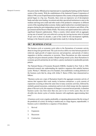 258
Managerial Economics this point clearly. RBI played an important part in expanding the banking and the financial
system of the country. With the establishment of the Industrial Finance Corporation of
India in 1948, an era of rapid financial development of the country in the post-independence
period began in a big way. Presently, there exists an impressive set of development
banks and other term lending, investment and other specialized institutions to cater to the
medium and long term credit and other needs of the productive enterprises in different
sectors of the expanding Indian economy. Indian capital markets have recorded impressive
progress during the post-independence period, thanks to the initiative and efforts of the
government and the Reserve Bank of India. The money and capital markets have achieved
significant financial sophistication. When a country which started with an aggregate
saving rate of around 5 per cent achieved a saving rate (saving-income ratio) of around
30 per cent in about six decades, a part of the credit for this development rightfully
belongs to the financial system and rapid strides made by it during the period.
18.7 BUSINESS CYCLE
The business cycle or economic cycle refers to the fluctuations of economic activity
about its long term growth trend. The cycle involves shifts over time between periods of
relatively rapid growth of output (recovery and prosperity), and periods of relative
stagnation or decline contraction or recession. These fluctuations are often measured
using the real gross domestic product. Despite being named cycles, these fluctuations in
economic growth and decline do not follow a purely mechanical or predictable periodic
pattern.
The National Bureau of Economic Research (NBER), founded in New York in 1920,
pioneered research into understanding the repetitive sequences that underlie business
cycles. Wesley C. Mitchell, one of its founders, first established a working definition of
the business cycle that he, along with Arthur F. Burns (1946), later characterized as
follows:
“Business cycles are a type of fluctuation found in the aggregate economic activity of
nations that organize their work mainly in business enterprises: a cycle consists of
expansions occurring at about the same time in many economic activities, followed by
similarly general recessions, contractions and revivals which merge into the expansion
phase of the next cycle; this sequence of changes is recurrent but not periodic; in duration
business cycles vary from more than one year to ten or twelve years; they are not
divisible into shorter cycles of similar character with amplitudes approximating their
own.”
A business cycle is not a regular, predictable, or repeating phenomenon like the swing of
the pendulum of a clock. Its timing is random and, to a large degress, unpredictable. A
business cycle is identified as a sequence of four phases:
1. Revival
2. Expansion
3. Recession
4. Contraction
 
