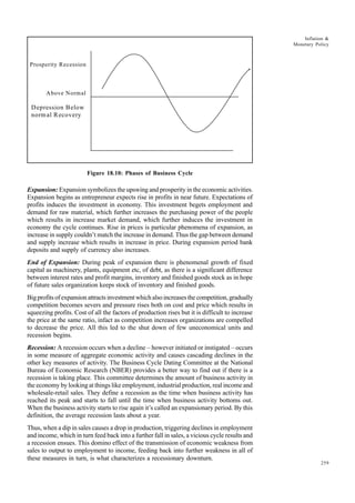259
Inflation &
Monetary Policy
Figure 18.10: Phases of Business Cycle
Expansion: Expansion symbolizes the upswing and prosperity in the economic activities.
Expansion begins as entrepreneur expects rise in profits in near future. Expectations of
profits induces the investment in economy. This investment begets employment and
demand for raw material, which further increases the purchasing power of the people
which results in increase market demand, which further induces the investment in
economy the cycle continues. Rise in prices is particular phenomena of expansion, as
increase in supply couldn’t match the increase in demand. Thus the gap between demand
and supply increase which results in increase in price. During expansion period bank
deposits and supply of currency also increases.
End of Expansion: During peak of expansion there is phenomenal growth of fixed
capital as machinery, plants, equipment etc, of debt, as there is a significant difference
between interest rates and profit margins, inventory and finished goods stock as in hope
of future sales organization keeps stock of inventory and finished goods.
Big profits of expansion attracts investment which also increases the competition, gradually
competition becomes severs and pressure rises both on cost and price which results in
squeezing profits. Cost of all the factors of production rises but it is difficult to increase
the price at the same ratio, infact as competition increases organizations are compelled
to decrease the price. All this led to the shut down of few uneconomical units and
recession begins.
Recession: A recession occurs when a decline – however initiated or instigated – occurs
in some measure of aggregate economic activity and causes cascading declines in the
other key measures of activity. The Business Cycle Dating Committee at the National
Bureau of Economic Research (NBER) provides a better way to find out if there is a
recession is taking place. This committee determines the amount of business activity in
the economy by looking at things like employment, industrial production, real income and
wholesale-retail sales. They define a recession as the time when business activity has
reached its peak and starts to fall until the time when business activity bottoms out.
When the business activity starts to rise again it’s called an expansionary period. By this
definition, the average recession lasts about a year.
Thus, when a dip in sales causes a drop in production, triggering declines in employment
and income, which in turn feed back into a further fall in sales, a vicious cycle results and
a recession ensues. This domino effect of the transmission of economic weakness from
sales to output to employment to income, feeding back into further weakness in all of
these measures in turn, is what characterizes a recessionary downturn.
Prosperity Recession
Above Normal
Depression Below
normal Recovery
 