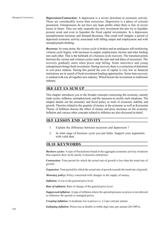 260
Managerial Economics Depressions/Contraction: A depression is a severe downturn in economic activity.
These are considerably worse than recessions. Depression is a phase of extreme
pessimism. Entrepreneurs do not have any hope profits infact there is fear of severe
losses in future. They not only suspends any new investment but also try to liquidate
present stock and even to liquidate the fixed capital investments. In a depression
unemployment increases and demand decreases. One could well imagine a period of
depressed economic activity associated with falling output and employment and with
unemployment climbing.
Recovery: At some point, the vicious cycle is broken and an analogous self-reinforcing
virtuous cycle begins, with increases in output, employment, income and sales feeding
into each other. That is the hallmark of a business cycle recovery. The transition points
between the vicious and virtuous cycles mark the start and end dates of recessions. The
recovery gradually starts when prices stop falling. Some innovative and young
entrepreneurs brings fresh investment. During recovery there is a correction of distortion
in cost price relation. During this period the cost of capital is very low as financial
institutions are in search of fresh investment/lending opportunities. Some time recovery
is marked with rise all together new industry. Which boosts the investment in traditional
industry.
18.8 LET US SUM UP
This chapter introduces you to the broader concepts concerning the economy, namely
trade cycles, inflation, unemployment, and the measures to rectify such situations. The
chapter details out the monetary and fiscal policy as tools of economic stability and
growth. Theories related to the quantity of money in the economy as well as Keynesian
Theory of Inflation discuss the effect of money and price increases on the economy.
Inflation and various other concepts related to inflation are also discussed in detail.
18.9 LESSON END ACTIVITY
1. Explain the difference between recession and depression ?
2. In what stage of business cycle you put India. Support your arguments
with valid data.
18.10 KEYWORDS
Business cycles: A type of fluctuations found in the aggregate economic activity of nations
that organize their work mainly in business enterprises.
Contraction: Time period for which the actual rate of growth is less than the trend rate of
growth.
Expansion: Time period for which the actual rate of growth exceeds the trend rate of growth.
Monetary policy: Policy concerned with changes in the supply of money.
Inflation: A rise in the general price level.
Rate of inflation: Rate of change of the general price level.
Suppressed inflation: A type of inflation where the upward pressure on prices is not allowed
to influence the quoted or managed prices.
Creeping inflation: A moderate rise in prices i.e. 2-3 per cent per annum.
Galloping inflation: Prices rise at double or treble digit rates per annum (20-100%).
 