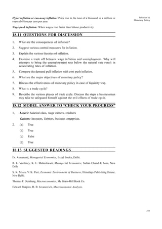 261
Inflation &
Monetary Policy
Hyper inflation or run-away inflation: Price rise to the tune of a thousand or a million or
even a billion per cent per year.
Wage-push inflation: When wages rise faster than labour productivity.
18.11 QUESTIONS FOR DISCUSSION
1. What are the consequences of inflation?
2. Suggest various control measures for inflation.
3. Explain the various theories of inflation.
4. Examine a trade off between wage inflation and unemployment. Why will
attempts to bring the unemployment rate below the natural rate result in
accelerating rates of inflation.
5. Compare the demand pull inflation with cost push inflation.
6. What are the major objectives of monetary policy?
7. Discuss the effectiveness of monetary policy in case of liquidity trap.
8. What is a trade cycle?
9. Describe the various phases of trade cycle. Discuss the steps a businessman
may take to safeguard himself against the evil effects of trade cycle.
18.12 MODEL ANSWER TO “CHECK YOUR PROGRESS”
1. Losers: Salaried class, wage earners, creditors
Gainers: Investors, Debtors, business enterprises.
2. (a) True
(b) True
(c) False
(d) True
18.13 SUGGESTED READINGS
Dr. Atmanand, Managerial Economics, Excel Books, Delhi.
R. L. Varshney, K. L. Maheshwari, Managerial Economics, Sultan Chand & Sons, New
Delhi
S. K. Misra, V. K. Puri, Economic Environment of Business, Himalaya Publishing House,
New Delhi.
Thomas F. Dernburg, Macroeconomics, Mc Graw-Hill Book Co.
Edward Shapiro, H. B. Jovanovich, Macroeconomic Analysis.
 