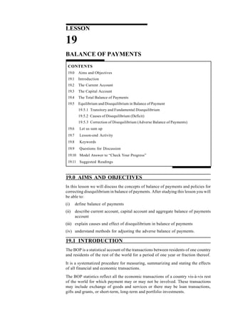 262
Managerial Economics
LESSON
19
BALANCE OF PAYMENTS
CONTENTS
19.0 Aims and Objectives
19.1 Introduction
19.2 The Current Account
19.3 The Capital Account
19.4 The Total Balance of Payments
19.5 Equilibrium and Disequilibrium in Balance of Payment
19.5.1 Transitory and Fundamental Disequilibrium
19.5.2 Causes of Disequilibrium (Deficit)
19.5.3 Correction of Disequilibrium (Adverse Balance of Payments)
19.6 Let us sum up
19.7 Lesson-end Activity
19.8 Keywords
19.9 Questions for Discussion
19.10 Model Answer to “Check Your Progress”
19.11 Suggested Readings
19.0 AIMS AND OBJECTIVES
In this lesson we will discuss the concepts of balance of payments and policies for
correcting disequilibrium in balance of payments. After studying this lesson you will
be able to:
(i) define balance of payments
(ii) describe current account, capital account and aggregate balance of payments
account
(iii) explain causes and effect of disequilibrium in balance of payments
(iv) understand methods for adjusting the adverse balance of payments.
19.1 INTRODUCTION
The BOP is a statistical account of the transactions between residents of one country
and residents of the rest of the world for a period of one year or fraction thereof.
It is a systematized procedure for measuring, summarizing and stating the effects
of all financial and economic transactions.
The BOP statistics reflect all the economic transactions of a country vis-à-vis rest
of the world for which payment may or may not be involved. These transactions
may include exchange of goods and services or there may be loan transactions,
gifts and grants, or short-term, long-term and portfolio investments.
 