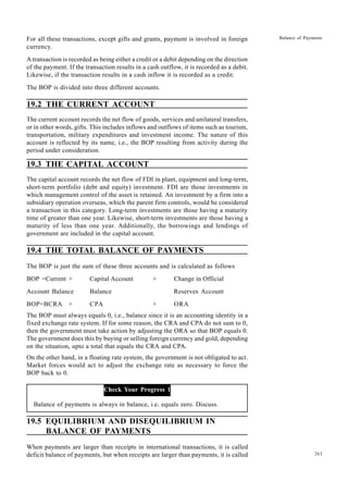 263
Balance of Payments
For all these transactions, except gifts and grants, payment is involved in foreign
currency.
A transaction is recorded as being either a credit or a debit depending on the direction
of the payment. If the transaction results in a cash outflow, it is recorded as a debit.
Likewise, if the transaction results in a cash inflow it is recorded as a credit.
The BOP is divided into three different accounts.
19.2 THE CURRENT ACCOUNT
The current account records the net flow of goods, services and unilateral transfers,
or in other words, gifts. This includes inflows and outflows of items such as tourism,
transportation, military expenditures and investment income. The nature of this
account is reflected by its name, i.e., the BOP resulting from activity during the
period under consideration.
19.3 THE CAPITAL ACCOUNT
The capital account records the net flow of FDI in plant, equipment and long-term,
short-term portfolio (debt and equity) investment. FDI are those investments in
which management control of the asset is retained. An investment by a firm into a
subsidiary operation overseas, which the parent firm controls, would be considered
a transaction in this category. Long-term investments are those having a maturity
time of greater than one year. Likewise, short-term investments are those having a
maturity of less than one year. Additionally, the borrowings and lendings of
government are included in the capital account.
19.4 THE TOTAL BALANCE OF PAYMENTS
The BOP is just the sum of these three accounts and is calculated as follows
BOP =Current + Capital Account + Change in Official
Account Balance Balance Reserves Account
BOP=BCRA + CPA + ORA
The BOP must always equals 0, i.e., balance since it is an accounting identity in a
fixed exchange rate system. If for some reason, the CRA and CPA do not sum to 0,
then the government must take action by adjusting the ORA so that BOP equals 0.
The government does this by buying or selling foreign currency and gold, depending
on the situation, upto a total that equals the CRA and CPA.
On the other hand, in a floating rate system, the government is not obligated to act.
Market forces would act to adjust the exchange rate as necessary to force the
BOP back to 0.
Check Your Progress 1
Balance of payments is always in balance, i.e. equals zero. Discuss.
19.5 EQUILIBRIUM AND DISEQUILIBRIUM IN
BALANCE OF PAYMENTS
When payments are larger than receipts in international transactions, it is called
deficit balance of payments, but when receipts are larger than payments, it is called
 