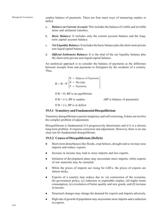 264
Managerial Economics surplus balance of payments. There are four main ways of measuring surplus or
deficit
a. Balance on Current Account: This includes the balance of visible and invisible
items and unilateral transfers.
b. Basic Balance: It includes only the current account balance and the long-
term capital account balance.
c. Net Liquidity Balance: It includes the basic balance plus the short-term private
non-liquid capital balance.
d. Official Settlement Balance: It is the total of the net liquidity balance plus
the short-term private non-liquid capital balance.
An analytical approach is to consider the balance of payments as the difference
between receipts from and payments to foreigners by the residents of a country.
Thus,
B = R—P
B = Balance of Payments
R = Receipts
P = Payments
L
N
MMM
O
Q
PPP
If B = O, BP is an equilibrium
If B = (+), BP is surplus (BP is balance of payments)
If B = (-), BP is in deficit
19.5.1 Transitory and Fundamental Disequilibrium
Transitory disequilibrium is purely temporary and self-correcting. It does not involve
the complex problem of adjustment.
Disequilibrium is fundamental if it progressively deteriorates and if it is a chronic
long-term problem. It requires correction and adjustment. However, there is no one
clear test for fundamental disequilibrium.
19.5.2 Causes of Disequilibrium (Deficit)
l Short-term disturbances like floods, crop failures, drought and so on may raise
imports and reduce exports.
l Increase in income may lead to more imports and less exports.
l Initiation of development plans may necessitate more imports, while exports
of raw materials may be curtailed.
l While the prices of imports are rising for LDCs, the prices of exports are
almost sticky.
l Exports of a country may reduce due to: (a) contraction of the economy,
(b) government policy, (c) reduction in exportable surplus, (d) higher home
consumption, (e) circulation of better quality and new goods, and (f) increase
in income.
l Structural changes may change the demand for exports and imports adversely.
l High rate of growth of population may necessitate more imports and a reduction
in exports.
 