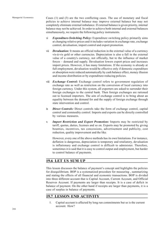 266
Managerial Economics Cases (1) and (3) are the two conflicting cases. The use of monetary and fiscal
policies to achieve internal balance may improve external balance but may not
completely eliminate external imbalance. If external balance is given priority, internal
balance may not be achieved. In order to achieve both internal and external balances
simultaneously, we require the following policy instruments.
vi Expenditure-Switching Policy: Expenditure switching policy primarily aims
at changing relative prices and it includes variation in exchange rate, exchange
control, devaluation, import control and export promotion.
vii Devaluation: It means an official reduction in the external value of a currency
vis-à-vis gold or other currencies. Depreciation is also a fall in the external
value of a country's currency, not officially, but to the influence of market
forces – demand and supply. Devaluation lowers export prices and increases
import prices. However, it has many limitations. If the economy is already at
full employment, devaluation would be effective only if domestic expenditure
or absorption were reduced automatically by cash balance effect, money illusion
and income distribution or by expenditure-reducing policies.
viii Exchange Control: Exchange control refers to government regulation of
exchange rate as well as restriction on the conversion of local currency into
foreign currency. Under this system, all exporters are asked to surrender their
foreign exchanges to the central bank. Then foreign exchanges are rationed
out to licensed importers. The aim of exchange control is to bring about an
equality between the demand for and the supply of foreign exchange through
state intervention and control.
ix Direct Controls: Direct controls take the form of exchange control, capital
control and commodity control. Imports and exports can be directly controlled
by various measures.
x Import Restriction and Export Promotion: Imports may be restricted by
tariff, quotas, duties, licenses and so on. Exports may be promoted by giving
bounties, incentives, tax concessions, advertisement and publicity, cost
reduction, quality improvement and the like.
However, every one of the above methods has its own limitations. For instance,
deflation is dangerous, depreciation is temporary and retaliatory, devaluation
is inflationary and exchange control is difficult to administer. Therefore,
sometimes it is said that it is easy to control output and employment, but harder
to control balance of payments.
19.6 LET US SUM UP
This lesson discusses the balance of payment’s concept and highlights the policies
for disequilibrium. BOP is a systematized procedure for measuring , summarizing
and stating the effects of all financial and economic transactions. BOP is divided
into three different account that is Capital Account, Current Account, and Official
Reserves Account. If payments are larger than receipts. It is a case of deficit in
balance of payment. On the other hand if receipts are larger than payments, it is a
case of surplus in balance of payments.
19.7 LESSON END ACTIVITY
1. Capital account is affected by long run commitments but so is the current
account. How?
 