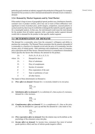 27
Demand Analysis
particular good constitute an industry engaged in the production of that good). For example,
demand for Fiat car alone is a firm’s demand and demand for all kinds of cars is industry’s
demand.
3.3.6 Demand by Market Segments and by Total Market
If the market is large in terms of geographical spread, product uses, distribution channels,
customer sizes or product varieties, and if any one or more of these differences were
significant in terms of product price, profit margins, competition, seasonal patterns or
cyclicalsensitivity,thenitmaybeworthwhiletodistinguishthemarketbyspecificsegments
for a meaningful analysis. In that case, the total demand would mean the total demand
for the product from all market segments while a particular market segment demand
would refer to demand for the product in that specific market segment.
3.4 DETERMINATION OF DEMAND
The demand for a commodity arises from the consumer’s willingness and ability to
purchase the commodity. The Demand Theory postulates that the quantity demanded of
a commodity is a function of or depends on not only the price of a commodity, but also
income, price of related goods—both substitutes and complements, taste of consumer,
price expectation and all other factors. Demand function is a comprehensive formulation
which specifies the factors that influence the demand for the product.
Dx = D (Px, Py, Pz, B, A, E, T, U)
where Dx = Demand for item X
Px = Price of substitutes
Pz = Price of complements
B = Income of consumer
E = Price expectation of the user
T = Taste or preference of user
U = all other factors.
The impact of these determinants on Demand is:
(i) Price effect on demand: Demand for x is inversely related to its own price.
0
P
D
x
x
<
δ
δ
(ii) Substitution effect on demand: If y is a substitute of x, then as price of y increases,
demand for x also increases.
x
A
D
> 0
D
d
d
(iii) Complementary effect on demand: If z is a complement of x, then as the price
of z falls, the demand for z goes up and thus the demand for x also tends to rise.
0
P
D
y
x
<
δ
δ
(iv) Price expectation effect on demand: Here the relation may not be definite as the
psychology of the consumer comes into play.
(v) Income effect on demand: As income rises, consumers buy more of normal
goods (positive effect) and less of inferior goods (negative effect).
 