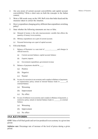 267
Balance of Payments
2. Are you aware of current account convertibility and capital account
convertibility? Write a short note on both the concepts in the Indian
context.
3. Write a 500 words essay on the 1991 BoP crisis that India faced and the
measures taken to correct the situation.
4. How is expenditure changing policy different than expenditure switching
policy?
5. State whether the following statements are true or false.
(a) Demand of money is the only macroeconomic variable that affects the
quantity of money in an economy.
(b) Military expenditures are a part of current account.
(c) Personal borrowings are a part of capital account.
6. Fill in the blanks
I. Balance of Payments is a sum total of ______,________and changes in
official reserves.
(a) Current account balance; capital account balance
(b) Exports; imports
(c) Government expenditure; government revenue
II. Balance of payments should be ____.
(a) Positive
(b) Negative
(c) Neutral
III. In case of a recession in an economy and a surplus in Balance of payments,
an expansionary policy aimed at internal balance leads to _______in
external balance.
(a) Worsening
(b) Improvement
(c) No effect
IV. In case of inflation in an economy and a surplus in Balance of payments, a
restrictive policy aimed at internal balance leads to _______in external
balance.
(a) Worsening
(b) Improvement
(c) No effect
19.8 KEYWORDS
GNP: Value of all final goods and services produced in an economy in a given time
period.
Inflation rate: Percentage rate of increase of the level of prices during a given
period.
 