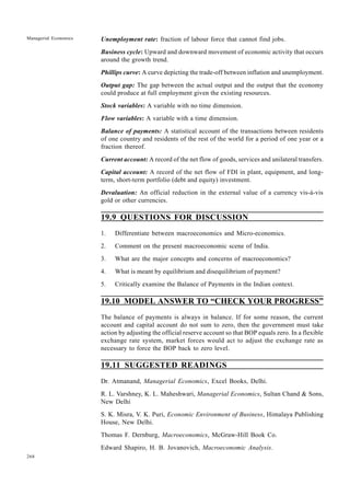268
Managerial Economics Unemployment rate: fraction of labour force that cannot find jobs.
Business cycle: Upward and downward movement of economic activity that occurs
around the growth trend.
Phillips curve: A curve depicting the trade-off between inflation and unemployment.
Output gap: The gap between the actual output and the output that the economy
could produce at full employment given the existing resources.
Stock variables: A variable with no time dimension.
Flow variables: A variable with a time dimension.
Balance of payments: A statistical account of the transactions between residents
of one country and residents of the rest of the world for a period of one year or a
fraction thereof.
Current account: A record of the net flow of goods, services and unilateral transfers.
Capital account: A record of the net flow of FDI in plant, equipment, and long-
term, short-term portfolio (debt and equity) investment.
Devaluation: An official reduction in the external value of a currency vis-à-vis
gold or other currencies.
19.9 QUESTIONS FOR DISCUSSION
1. Differentiate between macroeconomics and Micro-economics.
2. Comment on the present macroeconomic scene of India.
3. What are the major concepts and concerns of macroeconomics?
4. What is meant by equilibrium and disequilibrium of payment?
5. Critically examine the Balance of Payments in the Indian context.
19.10 MODEL ANSWER TO “CHECK YOUR PROGRESS”
The balance of payments is always in balance. If for some reason, the current
account and capital account do not sum to zero, then the government must take
action by adjusting the official reserve account so that BOP equals zero. In a flexible
exchange rate system, market forces would act to adjust the exchange rate as
necessary to force the BOP back to zero level.
19.11 SUGGESTED READINGS
Dr. Atmanand, Managerial Economics, Excel Books, Delhi.
R. L. Varshney, K. L. Maheshwari, Managerial Economics, Sultan Chand & Sons,
New Delhi
S. K. Misra, V. K. Puri, Economic Environment of Business, Himalaya Publishing
House, New Delhi.
Thomas F. Dernburg, Macroeconomics, McGraw-Hill Book Co.
Edward Shapiro, H. B. Jovanovich, Macroeconomic Analysis.
 