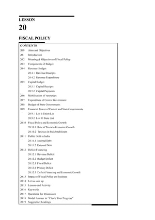 LESSON
20
FISCAL POLICY
CONTENTS
20.0 Aims and Objectives
20.1 Introduction
20.2 Meaning & Objectives of Fiscal Policy
20.3 Components of Budget
20.4 Revenue Budget
20.4.1 Revenue Receipts
20.4.2 Revenue Expenditure
20.5 Capital Budget
20.5.1 Capital Receipts
20.5.2 Capital Payments
20.6 Mobilisation of resources
20.7 Expenditure of Central Government
20.8 Budget of State Governments
20.9 Financial Power of Central and State Governments
20.9.1 List I: Union List
20.9.2 List II: State List
20.10 Fiscal Policy and Economic Growth
20.10.1 Role of Taxes in Economic Growth
20.10.2 Taxes as in-build stabilizers
20.11 Public Debt in India
20.11.1 Internal Debt
20.11.2 External Debt
20.12 Deficit Financing
20.12.1 Revenue Deficit
20.12.2 Budget Deficit
20.12.3 Fiscal Deficit
20.12.4 Primary Deficit
20.12.5 Deficit Financing and Economic Growth
20.13 Impact of Fiscal Policy on Business
20.14 Let us sum up
20.15 Lesson-end Activity
20.16 Keywords
20.17 Questions for Discussion
20.18 Model Answer to “Check Your Progress”
20.19 Suggested Readings
 