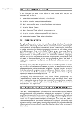 270
Managerial Economics
20.0 AIMS AND OBJECTIVES
In this lesson we will study various aspects of fiscal policy. After studying this
lesson you will be able to:
(i) understand meaning and objectives of fiscal policy
(ii) describe meaning and components of budget
(iii) know sources of revenue of central and state governments.
(iv) describe federal finance
(v) know the role of fiscal policy in economic growth
(vi) describe meaning and components of deficit financing
(vii) understand impact of fiscal policy on business
20.1 INTRODUCTION
The sphere of state action is very vast and all pervading. It includes "maintaining
public services, influencing, attitudes, shaping economic institutions, influencing the
use of resources, influencing the distribution of income, controlling the quantity the
of money, controlling fluctuations, ensuring full employment, and influencing the
level of investment." W.A. Lewis . Philip V. Taylor gave a more comprehensive
definition when he said, "Budget is a master financial plan of the government. It
brings estimates of anticipated revenues and proposed expenditures, employing
schedule of activities to be undertaken towards the direction of national objectives.
It is a device for consolidating various interest, objectives, desires and needs of
people into a programme whereby they provide for their safety, convenience and
comforts"
It is through fiscal policy that the government tries to correct inequalities of income
and wealth that increases with development in country. It expands internal market,
reduces unessential imports, counteracts inflationary pressure, provides incentives
for desirable types development projects, and increase the total volume of savings
and investment. For all this government adopts appropriate taxation, budgetary
expenditure and public borrowings policies.
Fiscal policy is the projected balance sheet of the country , prepared by Chief
Finance Officer of country that is finance minister of the state. Public finance is the
study of generating resources for the development of country and about allocation
of resources. Fiscal policy is implemented through Budget, which is statement of
state's revenue and expenditure.
20.2 MEANING & OBJECTIVES OF FISCAL POLICY
Fiscal policy is budgetary policy. It is the policy of the government in respect of its annual
taxation programme, public expenditure and public debt programmes. A budget is an
annualfinancialstatementofthegovernmentwhichincludesestimatedexpenditureplanned
for the coming year and estimated revenues to be raised through taxes and other revenue
sources such as surplus of public enterprises over the year. Fiscal policy thus, refers to
a policy under which the government implements its expenditure, revenue and other
programmes during a year to produce favourable distributional effect and avoid undesirable
effects on national income and employment. The objectives of fiscal policy are summarily
stated below:
 