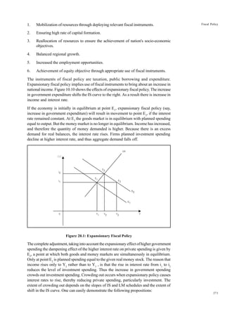 271
Fiscal Policy
1. Mobilization of resources through deploying relevant fiscal instruments.
2. Ensuring high rate of capital formation.
3. Reallocation of resources to ensure the achievement of nation's socio-economic
objectives.
4. Balanced regional growth.
5. Increased the employment opportunities.
6. Achievement of equity objective through appropriate use of fiscal instruments.
The instruments of fiscal policy are taxation, public borrowing and expenditure.
Expansionary fiscal policy implies use of fiscal instruments to bring about an increase in
national income. Figure 10.10 shows the effects of expansionary fiscal policy. The increase
in government expenditure shifts the IS curve to the right. As a result there is increase in
income and interest rate.
If the economy is initially in equilibrium at point E1
, expansionary fiscal policy (say,
increase in government expenditure) will result in movement to point E3
, if the interest
rate remained constant. At E3
the goods market is in equilibrium with planned spending
equal to output. But the money market is no longer in equilibrium. Income has increased,
and therefore the quantity of money demanded is higher. Because there is an excess
demand for real balances, the interest rate rises. Firms planned investment spending
decline at higher interest rate, and thus aggregate demand falls off.
LM
IS2
IS1
Y1 Y2 Y3 Y
0
E2
E1 E3
( j )
j2
j
1
Figure 20.1: Expansionary Fiscal Policy
The complete adjustment, taking into account the expansionary effect of higher government
spending the dampening effect of the higher interest rate on private spending is given by
E2
, a point at which both goods and money markets are simultaneously in equilibrium.
Only at point E2
is planned spending equal to the given real money stock. The reason that
income rises only to Y2
rather than to Y3
, is that the rise in interest rate from i1
to i2
reduces the level of investment spending. Thus the increase in government spending
crowds out investment spending. Crowding out occurs when expansionary policy causes
interest rates to rise, thereby reducing private spending, particularly investment. The
extent of crowding out depends on the slopes of IS and LM schedules and the extent of
shift in the IS curve. One can easily demonstrate the following propositions:
 