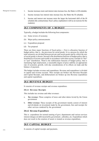 272
Managerial Economics 1. Income increases more and interest rates increase less, the flatter is LM schedule.
2. Income increase less interest rates increase less, the flatter the IS schedule.
3. Income and interest rate increase more the larger the horizontal shift of the IS
schedule (the contractionary fiscal policy explanation is left as an exercise for the
students).
20.3 COMPONENTS OF A BUDGET
Typically, a budget includes the following four components:
(a) Some review of economy
(b) Major policy announcements
(c) Expenditure proposal
(d) Tax proposal
There are three major functions of fiscal policy :- First is allocation function of
budget policy, that is , the provision for social goods. It is a process by which the
total resources are divided between private and social goods and by which the mix
of social goods is chosen. Second is the distribution function of budget policy that is
distribution of income and wealth in accordance with what society consider at "fair"
or "just" distribution. Third is the stabilization function of budget policy, that is
marinating high employment, a reasonable degree of price stability an appropriate
rate of economic growth, with due considerations of its effects on trade and the
balance of payment.
The budget includes revenue and expenditure. Revenue and expenditure is divided
in capital and revenue account. Thus receipts are broken into Revenue Receipts
and Capital Receipts, and disbursement are broken up into Revenue expenditure
and capital expenditure.
20.4 REVENUE BUDGET
It consists of revenue receipts and revenue expenditure.
20.4.1 Revenue Receipts
This includes tax revenue and other revenues:
a. Tax revenue: These comprise of taxes and other duties levied by the Union
government
b. Other revenue: These receipts of the government mainly consist of interest
and dividends on investment made by the government, fees and receipts for
other services rendered by the government
20.4.2 Revenue Expenditure
This is expenditure for normal running of govt. departments and various services
interest charges on debt incurred by government , subsidies, etc. Expenditure which
does not result in the creation of assets is treated as revenue expenditure.
20.5 CAPITAL BUDGET
It consists of capital receipts and payments.
 