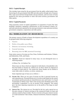 273
Fiscal Policy
20.5.1 Capital Receipts
This includes loans raised by the government from the public called market loans,
borrowings by the government from RBI and other parties through sale of treasury
bills, loans received from foreign bodies and governments, and recoveries of loans
granted by the union government to states and union territory governments and
other parties.
20.5.2 Capital Payments
These payments consist of capital expenditure on acquisition of assets like land,
buildings, machinery, equipment, infrastructure, as also investment in shares, etc.
and loans and advances granted by the union government to state and union territory
government companies, corporations and other parties.
20.6 MOBILISATION OF RESOURCES
The primary sources of funds to finance development expenditure of a country can
be grouped under following categories:
1. Taxation.
2. Profits of the public sector (Price).
3. Domestic non-monetary borrowing.
4. External borrowing.
5. Borrowing form the RBI (monetised borrowing).
Some minor sources of revenue are Fees, Fines, Forfeitures and Escheats, Tributes,
and Indemnities, Gifts, and Grants.
(a) Taxation: Taxed are imposed in many ways, we can distinguish taxes in
following manner:
(i) Direct Tax (ii) Indirect Tax
Direct taxes are those which are imposed on individuals or householders who
bear the burden as Income tax. Indirect tax are those which are imposed on
an equity at some point in the system but whose burden can be shifted to
some other entity or entities, as excise, customs etc.
Some important type of taxes are as follows :-
(b) Income Tax: There are two type of income tax that is personal income tax
and corporation tax. Personal Income tax is levied on individuals by the central
government and the proceeds are shared between sates and Center. It is based
on principle of "ability to pay" that is who can pay more should pay more to the
government. Corporation is a tax on income of the companies. The central
govt. has been imposing corporation tax on the profits of the large an small
companies.
(c) Interest Tax: The interest tax act. Provided for the levy and a special tax on
the gross amount of interest accruing to the commercial banks on loans and
advances made by them in India. The tax is levied on the gross interest income
of "credit institutions" that is banks , financial institutions, financial companies
etc.
 