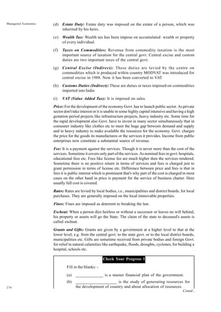 274
Managerial Economics (d) Estate Duty: Estate duty was imposed on the estate of a person, which was
inherited by his heirs.
(e) Wealth Tax: Wealth tax has been impose on accumulated wealth or property
of every individual.
(f) Taxes on Commodities: Revenue from commodity taxation is the most
important source of taxation for the central govt. Central excise and custom
duties are two important taxes of the central govt.
(g) Central Excise (Indirect): These duties are levied by the centre on
commodities which is produced within country MODVAT was introduced for
central excise in 1988. Now it has been converted to VAT
(h) Customs Duties (Indirect): These are duties or taxes imposed on commodities
imported into India
(i) VAT (Value Added Tax): It is imposed on sales.
Price: For the development of the economy Govt. has to launch public sector. As private
sector don't take interest or it is unable in some highly capital intensive and having a high
gestation period projects like infrastructure projects, heavy industry etc. Some time for
the rapid development also Govt. have to invest in many sector simultaneously that in
consumer industry like clothes etc to meet the huge gap between demand and supply
and in heavy industry to make available the resources for the economy. Govt. charges
the price for the goods its manufactures or the services it provides. Income from public
enterprises now constitute a substantial source of revenue.
Fee: It is a payment against the services. Though it is never more than the cost of the
services. Sometime it covers only part of the services. As nominal fees in govt. hospitals,
educational fees etc. Fees like license fee are much higher then the services rendered.
Sometime there is no positive return in terms of services and fees is charged just to
grant permission in terms of license etc. Difference between price and fees is that in
fees it is public interest which is prominent that's why part of the cost is charged in most
cases on the other hand in price is payment for the service of business charter. Here
usually full cost is covered.
Rates: Rates are levied by local bodies, i.e., municipalities and district boards, for local
purchases. They are generally imposed on the local immovable properties.
Fines: Fines are imposed as deterrent to breaking the law.
Escheat: When a person dies heirless or without a successor or leaves no will behind,
his property or assets will go the State. The claim of the state to deceased's assets is
called escheat.
Grants and Gifts: Grants are given by a government at a higher level to that at the
lower level, e.g. from the central govt. to the state govt. or to the local district boards,
municipalities etc. Gifts are sometime received from private bodies and foreign Govt.
for relief in natural calamities like earthquake, floods, droughts, cyclones, for building a
hospital, schools etc.
Check Your Progress 1
Fill in the blanks: -
(a) _____________ is a master financial plan of the government.
(b) ___________________ is the study of generating resources for
the development of country and about allocation of resources.
Contd...
 