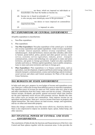 275
Fiscal Policy
(c) _____________ are those, which are imposed on individuals or
householders who bear the burden as Income tax.
(d) Income tax is based on principle of “__________________” that
is who can pay more should pay more to the government.
(e) _____________ are duties or taxes imposed on commodities
imported into India
(f) __________________ is imposed on sales.
20.7 EXPENDITURE OF CENTRAL GOVERNMENT
All public expenditure is classified into:
a. Non-Plan expenditure
b. Plan expenditure
a. Non Plan Expenditure: Non plan expenditure of the central govt. is divided
into revenue expenditure and capital expenditure. Under revenue expenditure
we include: interest payment, defense revenue expenditure, major
subsidies(export , food and fertilizer), interest and other subsidies, debt relief
to farmers, postal deficit, police, pension and other general services, social
service, economic service (agriculture, industry, power , transport,
communications, science and technology etc.) and grants to states and union
territories, and grants to foreign government. Capital non plan expenditure
includes such items as : Defense capital expenditure, loans to public enterprises,
loans to states and union territories and loans to foreign govt.
b. Plan Expenditure: Plan expenditure is to finance central plans, such as
agriculture, rural development, irrigation and flood control energy industry and
minerals transport, communications, science and technology and environment,
social services and others and Central assistance for Plans of the state and
Union Territories.
20.8 BUDGETS OF STATE GOVERNMENT
In India each state govt. prepares its own budget of income and expenditure every
year. State govt. collects the revenue from different sources to meet their expenditure.
The important source of revenue for states are VAT, (earlier sales tax), grant in aid
and other contributions from the Centre, states own non tax revenue , consisting of
interest receipts, dividends, and profits, general services(of which state lotteries
are the most important) social services and economic services. Besides this state
also collect taxes on income and commodities. State imposes income tax on
agriculture and profession. State govt. receives income from taxes on property and
capital transactions. The main sources are land revenue, stamps, and registration,
and tax on urban and immovable property.
States also charges commodity taxes like motor vehicle tax, electricity duties etc.
State is also empowered to impose tax alcoholic liquor, opium, Indian hemp, and
other narcotics.
20.9 FINANCIAL POWER OF CENTRAL AND STATE
GOVERNMENTS
The constitution of India divides the functions and financial powers of the Govt. into
Central and State spheres together with the concurrent areas. It also provides for
 